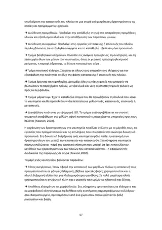 57
υποδιαίρεση της κατασκευής του πλοίου σε μια σειρά από μικρότερες δραστηριότητες τις
οποίες και προγραμματίζει χρονικά.
 Διεύθυνση προμηθειών. Προβαίνει την κατάλληλη στιγμή στις απαραίτητες προμήθειες
υλικών και εξοπλισμού αλλά και στην αποθήκευση των παραπάνω υλικών.
 Διεύθυνση συνεργείων. Προβαίνει στις εργασίες κατασκευής ή επισκευής του πλοίου
περιλαμβάνοντας τα κατάλληλα συνεργεία και το κατάλληλα εξειδικευμένο προσωπικό.
 Τμήμα βοηθητικών υπηρεσιών. Καλύπτει τις ανάγκες προμήθειας, τη συντήρηση, και τη
λειτουργία όλων των μέσων του ναυπηγείου, όπως οι γερανοί, η παροχή ηλεκτρικού
ρεύματος, η παροχή ύδρευσης, τα δίκτυα πεπιεσμένου αέρα .
Τμήμα ποιοτικού ελέγχου. Στοχεύει σε όλους τους απαραίτητους ελέγχους για την
εξασφάλιση της ποιότητας σε όλες της φάσης κατασκευής ή επισκευής του πλοίου.
 Τμήμα έρευνας και τεχνολογίας. Δοκιμάζει όλες τις νέες τεχνικές που μπορούν να
βελτιώσουν το παρεχόμενο προϊόν, με νέα υλικά και νέες αξιόπιστες τεχνικές φιλικές ως
προς το περιβάλλον.
 Τμήμα μάρκετινγκ. Έχει τα κατάλληλα άτομα που θα προωθήσουν τη δουλειά που κάνει
το ναυπηγείο και θα προσελκύουν νέα πελατεία για μελλοντικές, κατασκευές, επισκευές ή
μετασκευές.
 Διασφάλιση ποιότητας με εφαρμογή ΙSO. Το τμήμα αυτό προβλέπεται να υποστεί
σημαντική αναβάθμιση στο μέλλον, αφού πιστοποιεί τις παρεχόμενες υπηρεσίες προς τους
πελάτες (Rawson, 2002).
Η οργάνωση των δραστηριοτήτων στα ναυπηγεία ποικίλλει ανάλογα με το μέγεθός τους, τις
εργασίες που πραγματοποιούν και τις αντιλήψεις που επικρατούν στο ανώτερο διοικητικό
προσωπικό. Στη διοικητική διάρθρωση ενός ναυπηγείου ρόλο παίζει η κατανομή των
δραστηριοτήτων του μεταξύ των επισκευών και κατασκευών. Στα σύγχρονα ναυπηγεία
πάντως επιδιώκεται -παρά την αρνητική επίπτωση που μπορεί να έχει η ποικιλία του
μεγέθους των χαρακτηριστικών των πλοίων που κατασκευάζονται - η εφαρμογή της
διαδικασία της παραγωγής σε σειρά (Rawson,2002).
Τα μέρη ενός ναυπηγείου φαίνονται παρακάτω:
 Τόπος ανεγέρσεως. Όσον αφορά την κατασκευή των μεγάλων πλοίων η κατασκευή τους
πραγματοποιείται σε μόνιμες δεξαμενές, βέβαια αρκετές φορές χρησιμοποιείται και η
πλωτή δεξαμενή αλλά είναι για πλοία μικρότερου μεγέθους. Σε πολύ μικρότερα πλοία
χρησιμοποιείται η ανυψωτική κλίνη και ο γερανός και κυρίως για πλαστικά και ξύλινα.
 Αποθήκες ελασμάτων και μορφοδοκών. Στις σύγχρονες εγκαταστάσεις τα ελάσματα και
οι μορφοδοκοί οδηγούνται με τη βοήθεια ενός συστήματος περιστρεφόμενων κυλίνδρων
στο ελασματουργείο, πριν περάσουν από ένα χώρο στον οποίο υφίστανται βολή
ρινισμάτων και βαφή.
 