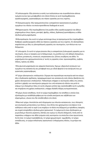 58
 Σωληνουργεία. Εδώ γίνονται οι κοπές των σωληνώσεων και συγκολλούνται κάποια
τμήματα αυτών πριν μεταφερθούν στο πλοίο.Επίσης σε αυτό περιλαμβάνονται
εργαλειομηχανές, γερανογέφυρες και πάγκοι εργασίας για τους τεχνίτες.
 Ελασματουργεία. Εδώ πραγματοποιείται η απαραίτητη προκατασκευή μεγάλων
τμημάτων του πλοίου τα οποία προστίθενται διαδοχικά σε αυτό.
Μηχανουργεία. Εδώ περιλαμβάνεται ένα μεγάλο είδος εργαλειομηχανών και άλλων
μηχανημάτων όπως τόρνοι, ρεκτιφιέ, φρέζες, πλάνες, δράπανα,ζυγοσταθμίσεις κι άλλα
εξειδικευμένα μηχανήματα.
Ηλεκτρολογεία. Και αυτό το τμήμα αντίστοιχα όπως τα προηγούμενα δυο περιλαμβάνει
διάφορες εργαλειομηχανές αλλά και πάγκους εργασίας για τους τεχνίτες. Οι ηλεκτρολόγοι
ασχολούνται με όλες τις ηλεκτρολογικές εργασίες του ναυπηγείου, των πλοίων και των
δεξαμενών.
 Ξυλουργεία. Σε αυτό το τμήμα γίνονται όλες οι απαραίτητες ξυλουργικές εργασίες για το
ναυπηγείο, όπως οι τακαρίες για το δεξαμενισμό, τα μοντέλα των υπό αλλαγή ελασμάτων,
οι ξύλινες μετασκευές, επισκευές υπερκατασκευών, ξύλινες κουβέρτες και άλλα. Τα
μηχανήματα που χρησιμοποιούνται γι’ αυτές τις εργασίες είναι: πριονοκορδέλες, τριβεία,
πλάνες, πρέσες και άλλα.
Ανυψωτικά μηχανήματα και οχήματα διακίνησης. Έχουμε υδραυλική ανύψωση των
τμημάτων της κατασκευής και μεταφορά τους με ειδικά φορεία ή την ανύψωσή τους με
γιγαντιαίες γερανογέφυρες
 Τμήμα ηλεκτρονικών υπολογιστών. Σήμερα στα περισσότερα ναυπηγεία ανά τον κόσμο
όλη η διαδικασία σχεδίασης, προγραμματισμού και κατασκευής ενός πλοίου βασίζεται στη
χρήση ηλεκτρονικών υπολογιστών. Παλαιότερα υπήρχαν οι ναυπηγικές σάλες στις οποίες
γινόταν η χάραξη των ναυπηγικών γραμμών του υπό κατασκευήν πλοίου και μετά το
κόψιμο των ελασμάτων πάνω σε αυτές σήμερα ωστόσο έχει εγκαταλειφθεί αυτή η μέγεθος
και στηρίζεται στη χρήση υπολογιστών, υπάρχει δηλαδή πλήρης αυτοματοποίηση.
Τμήμα υλικών αποθήκης. Αυτό το τμήμα περιλαμβάνει την αποθήκη η οποία είναι
εξοπλισμένη με κατάλληλα ράφια για την εύκολη ανεύρεση και ταξιθέτηση των
εξαρτημάτων, υλικών που θα τοποθετηθούν στο πλοίο
Ναυτικό τμήμα. Αποτελείται από πληρώματα των πλωτών κατασκευών, τους πλοηγούς
για εσωτερικές μετακινήσεις των πλοίων, τους δύτες που χρησιμεύουν να κόψουν ή να
κολλήσουν κάτω από το νερό ή να στηρίξουν το πλοίο στη δεξαμενή με πρόσθετες τακαρίες
και συχνά επιπρόσθετο εξειδικευμένο προσωπικό. Το τμήμα αυτό είναι εξοπλισμένο με
ρυμουλκά,με πλωτούς γερανούς, λάντζες και κυρίως τις πλωτές δεξαμενές. Εκτός από τα
παραπάνω υπάρχουν και άλλα τμήματα ενός ναυπηγείου τα οποία δεν είναι πρωτεύοντα.
Αυτά είναι: το τμήμα πυρασφάλειας, το τμήμα χρωματισμού- αμμοβολής, το τμήμα
εκπαίδευσης, το τμήμα ενδιαίτησης προσωπικού ή πληρώματος πλοίου, το χυτήριο και
άλλα.
 