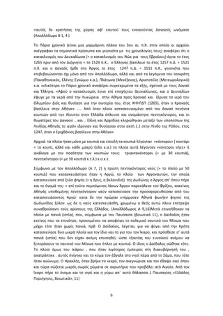 6
<αυτός δε κρατήσας της χώρας αφ’ εαυτού τους ενοικούντας Δαναούς ωνόμασε
(Απολλόδωρο Β 1, 4 )
Το Πάριο χρονικό (είναι μια μαρμάρινη πλάκα του 3ου αι. π.Χ. στην οποία οι αρχαίοι
ανέγραφαν τα σημαντικά πρόσωπα και γεγονότα με τις χρονολογίες τους) αναφέρει ότι ο
κατακλυσμός του Δευκαλίωνα (= ο κατακλυσμός του Νώε για τους Εβραίους) έγινε το έτος
1265 πριν από τον Διόγνητο = το 1529 π.Χ., ο Έλληνας βασίλευε το έτος 1257 π.Δ. = 1521
π.Χ. και ο Δαναός ήρθε στο Άργος το έτος 1247 π.Δ. = 1511 π.Χ., γεγονότα που
επιβεβαιώνονται όχι μόνο από τον Απολλόδωρο, αλλά και από τα λεγόμενα του Ισοκράτη
(Παναθηναικός, Ελένης Εγκώμιο κ.α.), Πλάτωνα (Μενέξενος), Αριστοτέλη (Μετεωρολογικά)
κ.α. ειδικότερα το Πάριο χρονικό αναφέρει συγκεκριμένα τα εξής, σχετικά με τους Δαναό
και Έλληνα: «Αφού ο κατακλυσμός έγινε επί εποχήςτου Δευκαλίωνος, και ο Δευκαλίων
έφυγε με τα νερά από την Λυκώρεια στην Αθήνα προς Κραναό και ίδρυσε το ιερό του
Ολυμπίου Διός και θυσίασε για την σωτηρία του, έτος ΧΗΗΓΔΠ (1265), όταν ο Κραναός
βασίλευε στην Αθήνα» ….. Από όταν πλοίο κατασκευασμένο από τον Δαναό πενήντα
κουπιών από την Αίγυπτο στην Ελλάδα έπλευσε και ονομάστηκε πεντηκόντορος, και οι
θυγατέρες του Δαναού .. και .. Ελίκη και Αρχεδίκη κληρώθηκαν μεταξύ των υπολοίπων της
Λινδίας Αθηνάς το ιερόν ιδρύσαν και θυσίασαν στην ακτή (..) στην Λίνδο της Ρόδου, έτος
1247, όταν ο Εριχθόνιος βασίλευε στην Αθήνα»
Αρχικά τα πλοία ήσαν μόνο με κουπιά και επειδή τα κουπιά λέγονταν «κόντοροι» ( κοντάρι
= το κουπί, αλλά και κάθε μακρύ ξύλο κ.α.) τα πλοία αυτά λέγονταν «κόντοροι νήες» ή
ανάλογα με την ποσότητα των κουπιών τους: τριαντακόντοροι (= με 30 κουπιά),
πεντηκόντοροι (= με 50 κουπιά κ.τ.λ.) κ.ο.κ.ε.
Σύμφωνα με τον Απολλόδωρο (Α 7, 2) η πρώτη πεντηκόντορος ναύς (= το πλοίο με 50
κουπιά) που κατασκευάστηκε ήταν η Αργώ, το πλοίο των Αργοναυτών, την οποία
κατασκεύασε από ξύλο φηγός (= η δρυς, η βελανιδιά) της Δωδώνης ο Άργος απ’ όπου πήρε
και το όνομά της: « επί τούτο πεμπόμενος Ιάσων Άργον παρεκάλεσε τον Φρίξου, κακείνος
Αθηνάς υποθεμένης πεντηκόντορον ναύν κατεσκεύασε την προσαγορευθείσαν από του
κατασκευάσαντος Αργώ· κατα δε την πρώραν ενήρμοσεν Αθηνά φωνήεν φηγού της
Δωδωνίδος ξύλον. ως δε η ναύς κατεσκευάσθη, χρωμένῳ ο θεός αυτώ πλειν επέτρεψε
συναθροίσαντι τούς αρίστους της Ελλάδος. (Απολλόδωρος Α 9,16)Μετά επινοήθηκαν τα
πλοία με πανιά (ιστία), που, σύμφωνα με τον Παυσανία (βοιωτικά 11), ο Δαίδαλος ήταν
εκείνος που τα επινόησε, προκειμένου να αποφύγει το πολεμικό ναυτικό του Μίνωα που
μέχρι τότε ήταν χωρίς πανιά, πρβ: Ο Δαίδαλος, λέγεται, για να φύγει από την Κρήτη
κατασκεύασε δυο μικρά πλοία για τον ίδιο και το γιο του τον Ίκαρο, και πρόσθεσε σ’ αυτά
πανιά (ιστία) που δεν είχαν ακόμη επινοηθεί, ώστε εξαιτίας του ευνοϊκού ανέμου να
ξεπεράσουν το ναυτικό του Μίνωα που έπλεε με κουπιά. Ο ίδιος ο Δαίδαλος σώθηκε τότε.
Το πλοίο όμως του Ικάρου , που ήταν λιγότερος έμπειρος στη διακυβέρνησή του ,
ανατράπηκε . αυτός πνίγηκε και το κύμα τον έβγαλε στο νησί πέρα από τη Σάμο, που τότε
ήταν ανώνυμο. Ο Ηρακλής, όταν βρήκε το νεκρό, τον ανεγνώρισε και τον έθαψε εκεί όπου
και τώρα σώζεται μικρός σωρός χώματα σε ακρωτήριο που προβάλει ατό Αιγαίο. Από τον
Ίκαρο πήρε το όνομα και το νησί και η γύρω απ΄ αυτό θάλασσα..( Παυσανίας «Ελλάδος
Περιήγησις, Βοιωτικά», 11)
 