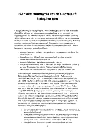 60
Ελληνικά Ναυπηγεία και τα οικονομικά
δεδομένα τους
Η σύγχρονη Ναυπηγική Βιομηχανία (Ν.Β.) στην Ελλάδα εμφανίζεται το 1958, σε περίοδο
αλματώδους αύξησης των θαλάσσιων μεταφορικών μέσων, με την υπογραφή της
σύμβασης μεταξύ του Ελληνικού Δημοσίου και του Σταύρου Νιάρχου για την ίδρυση της
«Ελληνικά Ναυπηγεία Α.Ε.» τα γνωστά μας ως Σκαραμαγκά. Η ίδρυση των συγκεκριμένων
ναυπηγείων αποτελεί μια σημαντική προσπάθεια στη δημιουργία ανεπτυγμένης, διεθνούς
επιπέδου επισκευαστικής και κατασκευαστικής βιομηχανίας. Επίσης η συγκεκριμένη
προσπάθεια υπήρξε σημαντικό γεγονός για όλη την ευρύτερη περιοχή Πειραιά -Πέραμα-
Σκαραμαγκά και για τους ακόλουθους λόγους:
o Δημιουργία ισχυρών κινήτρων για την ανάπτυξη της παραναυπηγικής βιοτεχνίας
και βιομηχανίας
o Προσέλκυση στον ελληνικό χώρο για επισκευή ενός μεγάλου μέρους της
αναπτυσσόμενης ελληνόκτητης ναυτιλίας
o Δημιουργία έμπειρων τεχνικών και οικονομικών στελεχών
o Δέσμευση του κράτους ως προς τα ναυπηγεία για την μη εγκατάσταση πλωτών ή
μόνιμων δεξαμενών στους χώρους Πειραιά, Περάματος, Σαλαμίνας και
Σκαραμαγκά. Αν και αυτό το νομικά κατοχυρωμένο προνόμιο έληξε το 1985.
Επί δικτατορίας και σε περίοδο ανόδου της διεθνούς Ναυπηγικής Βιομηχανίας
ιδρύονται επιπλέον τα «Ναυπηγεία Ελευσίνας Α.Ε.» (1968 – Ανδρεάδης), τα
«Ναυπηγεία Χαλκίδας Α.Ε.» (1971 – Καρράς) και τα «Νεώριον – Ναυπηγεία Σύρου
Α.Ε.» (1972 – Γουλανδρής). Μεταξύ 1980-1985 η παγκόσμια ύφεση ως προς τη ζήτηση
για μεταφορές οπότε και για τις κατασκευές νέων πλοίων, έπληξε όλα τα ελληνικά
ναυπηγεία και έτσι ο όγκος παραγωγής τους μειώθηκε στο 40%. Μειώσεις έλαβαν
χώρα και ως προς τον τομέα των επισκευών αφού η μείωση ήταν της τάξης του 62%
μεταξύ 1976-1985. Η υφιστάμενη κατάσταση οδήγησε στην εθνικοποίηση των
Ελληνικών Ναυπηγείων Α.Ε. και αργότερα στην ιδιωτικοποίησή τους. Τα Ναυπηγεία
Χαλκίδος Α.Ε. έκλεισαν και αργότερα πέρασαν σε άλλο πλοιοκτήτη με το όνομα Avlis
Shipyards S.A. Αναστολή εργασιών υπήρξαν επιπλέον στα ναυπηγεία Ελευσίνας ενώ
αυτά τις Κυνόσουρας για να επιβιώσουν στράφηκαν σε παρεμφερείς εργασίες. Για
τους σκοπούς της ανάλυσης της Ελληνικής Ναυπηγοεπισκευαστικής βιομηχανίας,
διακρίνουμε τρεις μεγάλες κατηγορίες:
o Δυο μεγάλες και οργανωμένες ναυπηγικές μονάδες (Ελληνικά ΝαυπηγείαΑ.Ε.,
Ναυπηγεία Περάματος),
o Πέντε μεσαία οργανωμένες επισκευαστικές και με ναυπηγικές δυνατότητες
μονάδες (Ναυπηγεία Χαλκίδας, Ναυπηγεία Σύρου, Ναυπηγεία Κυνόσουρας,
Ναυπηγεία Ήφαιστος, Επισκευαστικές εγκαταστάσεις Ο.Λ.Π. Α.Ε.),
o Αρκετά άλλα που είναι μικρές καθαρά επισκευαστικές και μονάδες
 