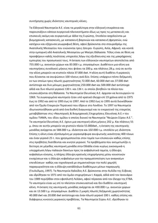 61
συντήρησης χωρίς ιδιόκτητες ναυπηγικές κλίνες.
Τα Ελληνικά Ναυπηγεία Α.Ε. είναι τα μεγαλύτερα στην ελληνική επικράτεια και
παρουσιάζουν κάποια συγκριτικά πλεονεκτήματα ιδίως ως προς τις μετασκευές και
επισκευές ακόμη και συγκριτικά με άλλα της Ευρώπης. Επιπλέον ασχολούνται με
βιομηχανικές κατασκευές, με κατασκευή βαγονιών και κατασκευή φρεγατών, ενώ
κατέχουν και εξέχουσα γεωγραφική θέση, αφού βρίσκονται στο σταυροδρόμι της
Ανατολικής Μεσογείου που ενώνονται τρεις ήπειροι -Ευρώπη, Ασία, Αφρική- και κοντά
στην εμπορική οδό Ανατολικής Μεσογείου με Μαύρη Θάλασσα. Τέλος είναι σε θέση να
προσφέρουν καλής ποιότητας υπηρεσίες λόγω της εξειδίκευσης και της μακρόχρονης
εμπειρίας του προσωπικού τους. Η έκταση των ελληνικών ναυπηγείων αποτελείται από
755.000 τ.μ. ανοικτών χώρων και 83.000 τ.μ. στεγασμένων. Διαθέτουν μια κλίνη για
ναυπηγήσεις συνολικού μήκους που φτάνει τα 200 μ. και πλάτους 28 μ. ενώ σε αυτήν
την κλίνη μπορούν να κτιστούν πλοία 37.000 dwt. Η κλίνη αυτή διαθέτει 4 γερανούς
που δύνανται να ανυψώσουν 100 τόνους ανά δύο. Επίσης υπάρχουν πέντε δεξαμενές
εκ των οποίων τρεις πλωτές χωρητικότητας 72.000 dwt, 60.000 dwt και 37.000 dwt
αντίστοιχα και δυο μόνιμες χωρητικότητας 250.000 dwt και 500.000 dwt αντίστοιχα
αλλά και δυο πλωτοί γερανοί 130 τ. και 136 τ. οι οποίοι βοηθούν τα πλοία που
επισκευάζονται στη θάλασσα. Τα Ναυπηγεία Ελευσίνας Α.Ε. άρχισαν να λειτουργούν το
1969. Τα συγκεκριμένα ναυπηγείο ήταν υπό κρατικό έλεγχο επί 19 χρόνια από το 1975
έως το 1992 και από το 1995 έως το 1997. Από το 1992 έως το 1995 αυτά διοικήθηκαν
από τον Όμιλο Εταιρειών Περατικού που έδρευε στο Λονδίνο. Το 1997 τα Ναυπηγεία
ιδιωτικοποιήθηκαν μετά από ένα διεθνή διαγωνισμό και το ενεργητικό της εταιρείας
μεταβιβάστηκε στις «Ναυπηγικές & Βιομηχανικές Επιχειρήσεις Ελευσίνας Α.Ε.» του
ομίλου ΤΙΑΜΑ, του ιδίου ομίλου ο οποίος διοικεί τα Ναυπηγεία "Νεώριον Σύρου Α.Ε.".
Τα ναυπηγεία Ελευσίνας Α.Ε. έχουν μια ναυπηγική κλίνη μήκους 202 μ. Και πλάτους 55
μ. όπου σε αυτήν μπορούν να χτιστούν πλοία 55.000dwt., η έκταση της ναυπηγικής
μονάδας ανέρχεται σε 588.000 τ.μ. ιδιόκτητα και 102.000 τ.μ. επιπλέον μη ιδιόκτητα.
Επίσης η κλίνη είναι εξοπλισμένη με γερανογέφυρα ανυψωτικής ικανότητας 400 τόνων
και έναν γερανό 25 τ. που χρησιμοποιείται στον τομέα των επισκευών καθώς επίσης
στις προβλήτες διατίθενται και κινητοί γερανοί. Τα προβλήματα που αντιμετωπίζει η
δεύτερη σε μέγεθος ναυπηγική μονάδα στην Ελλάδα είναι κυρίως οικονομικά-η
υπερχρέωση λόγω παλαιών δανείων προς τα ασφαλιστικά ταμεία, η έλλειψη
κεφαλαίων κίνησης, η πλήρης έλλειψη κρατικής επιχορήγησης μέσω κοινοτικών
ενισχύσεων και η έλλειψη κεφαλαίων για την πραγματοποίηση των αναγκαίων
επενδύσεων- καθώς και τεχνολογικά με σημαντικότερο την πολύ χαμηλή
παραγωγικότητα και η έλλειψη κατάλληλων διαθέσιμων μέσων παραγωγής
(Γουλιέλμος, 1997). Τα Ναυπηγεία Χαλκίδος Α.Ε. βρίσκονται στην Αυλίδα της Εύβοιας
και ιδρύθηκαν το 1971 από τον όμιλο επιχειρήσεων Ι. Καρρά, αλλά από τον Ιανουάριο
του 1989 περιήλθαν στον εφοπλιστή Λελάκη, αφού πέρασαν από τον έλεγχο της ΕΤΒΑ.
Το ναυπηγείο είναι ως επί το πλείστον επισκευαστικό και δεν διαθέτει ναυπηγική
κλίνη. Η έκταση της ναυπηγικής μονάδας ανέρχεται σε 430.000 τ.μ. ανοικτών χώρων
και σε 13.500 τ.μ. στεγασμένων. Διαθέτει 2 μικρές πλωτές δεξαμενές χωρητικότητας
40.000 dwt και 20.000 dwt αντίστοιχα και έναν πλωτό γερανό 100 τ. καθώς επίσης και
διάφορους κινητούς γερανούς προβλήτας. Τα Ναυπηγεία Σύρου Α.Ε. ιδρύθηκαν το
 