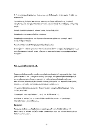 63
7. Το εργατοτεχνικό προσωπικό είναι μόνιμο και εξειδικευμένο σε συνεργεία «ξηράς» και
«καραβιού».
Οι μονάδες της δεύτερης κατηγορίας, παρ’ όλο ότι έχουν πολύ κατώτερο εξοπλισμό,
κατορθώνουν και παρέχουν ποιότητα εργασίας ικανοποιητική. Οι μονάδες της κατηγορίας
αυτής:
1.Διαθέτουν περιορισμένους χώρους και όχι πάντα ιδιόκτητους.
2.Δεν διαθέτουν τα αναγκαία έργο υποδομής.
3.Δεν διαθέτουν προβλήτες και εξυπηρετούνται στοιχειωδώς από γερανούς μικρής
ανυψωτικής ικανότητας.
4.Δεν διαθέτουν ικανό ηλεκτρομηχανολογικό εξοπλισμό.
5.Απασχολούν έκτακτο προσωπικό που κυμαίνεται ανάλογα με τις συνθήκες της αγοράς, με
αποτέλεσμα το προσωπικό, αν και ειδικευμένο, να μην είναι καλά οργανωμένο σε μόνιμα
συνεργεία.
Νέα Ελληνικά Ναυπηγεία Α.Ε.
Το ναυπηγείο Σπανόπουλος που λειτουργεί κάτω από τα διεθνή πρότυπα ISO 9001:2008
(certificate 42623 ABS Quality Evaluations), προσφέρει στους πελάτες του όλο το φάσμα
υπηρεσιών που ένας πλοιοκτήτης μπορεί να ζητήσει είτε αυτό αφορά ανελκύσεις -
καθελκύσεις ή συνήθεις δεξαμενισμούς - αποδεξαμενισμούς, είτε αφορά εξειδικευμένες
επισκευές ή εργασίες εσωτερικών και εξωτερικών μετασκευών.
Οι εγκαταστάσεις του ναυπηγείου βρίσκονται στην Σαλαμίνα, θέση Καματερό - Κάτω
Πούντα Αμπελάκια
Γεωγραφικές Συντεταγμένες GPS: (37º 57’ 13’’ Β - 23º 33’ 06’’ Α).
Εκτείνεται σε 40.000 τετρ. μέτρα και διαθέτει θαλάσσιο μέτωπο 300 μέτρων για
πλαγιοδετήσεις ή πρυμνοδετήσεις.
Εξοπλισμός
Το ναυπηγείο Σπανόπουλος διαθέτει υπερσύγχρονα Travel Lift 820t, 120t και 50t
καλύπτοντας τις ανάγκες ανελκύσεων και καθελκύσεων όλων των σκαφών αναψυχής και
λοιπών πλωτών μέσων.
 