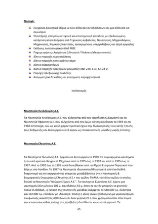 65
Παροχές
Σύγχρονα διοικητικά κτίρια με δύο αίθουσες συνεδριάσεων και μια αίθουσα για
σεμινάρια
Υποστήριξη από μόνιμο τεχνικό και επιστημονικό επιτελείο με εξειδικευμένη
κατάρτιση αποτελούμενο από Τεχνικούς ασφαλείας, Ναυπηγούς, Μηχανολόγους
Μηχανικούς, Χημικούς Ναυτιλίας, εγκεκριμένους υπεργολάβους και Ιατρό εργασίας
Εκδόσεις πιστοποιητικών GAS FREE
Παχυμετρήσεις ελασμάτων (Ultrasonic Thickness Measurements)
Δίκτυο παροχής πυρασφάλειας
Δίκτυο παροχής πεπιεσμένου αέρα
Δίκτυο εξαεριστήρων
Δίκτυο παροχής ηλεκτρικού ρεύματος (380, 220, 110, 42, 24 V)
Παροχή τηλεφωνικής σύνδεσης
Ασύρματη (wi-fi) καθώς και ενσύρματη παροχή Internet
Ισολογισμός
Ναυπηγεία Κυνόσουρας Α.Ε.
Τα Ναυπηγεία Κυνόσουρας Α.Ε. που ελέγχονται από τον εφοπλιστή Κ.Διαμαντή και τα
Ναυπηγεία Ήφαιστος Α.Ε. που ελέγχονται από τον όμιλο Λάτση ιδρύθηκαν το 1969 και το
1968 αντίστοιχα, ενώ ως κοινό χαρακτηριστικό έχουν την έλλειψη δικής τους ακτής ή δικής
τους δεξαμενής και λειτουργούν κατά κόρον ως επισκευαστικές μονάδες μικρής έκτασης.
Ναυπηγεία Ελευσίνας Α.Ε.
Τα Ναυπηγεία Ελευσίνας Α.Ε. άρχισαν να λειτουργούν το 1969. Τα συγκεκριμένα ναυπηγείο
ήταν υπό κρατικό έλεγχο επί 19 χρόνια από το 1975 έως το 1992 και από το 1995 έως το
1997. Από το 1992 έως το 1995 αυτά διοικήθηκαν από τον Όμιλο Εταιρειών Περατικού που
έδρευε στο Λονδίνο. Το 1997 τα Ναυπηγεία ιδιωτικοποιήθηκαν μετά από ένα διεθνή
διαγωνισμό και το ενεργητικό της εταιρείας μεταβιβάστηκε στις «Ναυπηγικές &
Βιομηχανικές Επιχειρήσεις Ελευσίνας Α.Ε.» του ομίλου ΤΙΑΜΑ, του ιδίου ομίλου ο οποίος
διοικεί τα Ναυπηγεία "Νεώριον Σύρου Α.Ε.". Τα ναυπηγεία Ελευσίνας Α.Ε. έχουν μια
ναυπηγική κλίνη μήκους 202 μ. και πλάτους 55 μ. όπου σε αυτήν μπορούν να χτιστούν
πλοία 55.000dwt., η έκταση της ναυπηγικής μονάδας ανέρχεται σε 588.000 τ.μ. ιδιόκτητα
και 102.000 τ.μ. επιπλέον μη ιδιόκτητα. Επίσης η κλίνη είναι εξοπλισμένη με γερανογέφυρα
ανυψωτικής ικανότητας 400 τόνων και έναν γερανό 25 τ. που χρησιμοποιείται στον τομέα
των επισκευών καθώς επίσης στις προβλήτες διατίθενται και κινητοί γερανοί. Τα
 