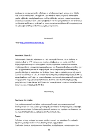 66
προβλήματα που αντιμετωπίζει η δεύτερη σε μέγεθος ναυπηγική μονάδα στην Ελλάδα
είναι κυρίως οικονομικά-η υπερχρέωση λόγω παλαιών δανείων προς τα ασφαλιστικά
ταμεία, η έλλειψη κεφαλαίων κίνησης, η πλήρης έλλειψη κρατικής επιχορήγησης μέσω
κοινοτικών ενισχύσεων και η έλλειψη κεφαλαίων για την πραγματοποίηση των αναγκαίων
επενδύσεων- καθώς και τεχνολογικά με σημαντικότερο την πολύ χαμηλή παραγωγικότητα
και η έλλειψη κατάλληλων διαθέσιμων μέσων παραγωγής.
Ισολογισμός
Πηγή : http://www.elefsis-shipyards.gr/
Ναυπηγεία Σύρου Α.Ε.
Τα Ναυπηγεία Σύρου Α.Ε. ιδρύθηκαν το 1969 και ασχολούνται ως επί το πλείστον με
επισκευές. Ενώ το 1979 υπογράφηκε σύμβαση σύμφωνα με την οποία ανετέθη η
διαχείριση του ναυπηγείου στην αγγλική εταιρία «Appledore International Limited»,
εντούτοις μετά από καταγγελίες των εργαζομένων που διήρκεσαν 2 χρόνια, στο τέλος του
1987 η Appledore παρέδωσε τη διαχείριση και διεύθυνση του Νεωρίου σε ελληνικές
τράπεζες. Ωστόσο το εργοστάσιο του Νεώριου Σύρου είναι το παλαιότερο της σύγχρονης
Ελλάδας και ιδρύθηκε το 1861. Η έκταση της ναυπηγικής μονάδας ανέρχεται σε 20.000 τ.μ.
ανοικτών χώρων και 25.000 τ.μ. στεγασμένων και τα τελευταία χρόνια έχουν δημιουργηθεί
νέοι χώροι από επιχωματώσεις στη θάλασσα. Διαθέτει μόνο δυο πλωτές δεξαμενές
χωρητικότητας 75.000 dwt και 40.000 dwt στις οποίες γίνονται επισκευές και δεξαμενισμοί
πλοίων χωρητικότητας έως 75.000 dwt.
Ισολογισμός
Ναυπηγεία Μαγνησίας
Στην ευρύτερη περιοχή του Βόλου υπάρχει παραδοσιακή ναυπηγοεπισκευαστική
δραστηριότητα που τα τελευταία χρόνια έχε δυνατότητα να εξυπηρετεί μεταλλικά σκάφη
σημαντικού μεγέθους. Οι δραστηριότητες αυτές γίνονται στα καρνάγια του Τρικερίου και
της Αμαλιάπολης (Μιτζέλα), καθώς και στο Λιμάνι του Βόλου.
Τρίκερι
Το Τρίκερι με τους πολλούς ναυτικούς, παρά τη ναυτική του παράδοση δεν εμφανίζει
σημαντική ναυπηγοεπισκευαστική δραστηριότητα μέχρι το 1965.
Οι αδερφοί Κούρη, ο Δημήτρης και ο Παναγιώτης που βρίσκονται εγκατεστημένοι στο
 