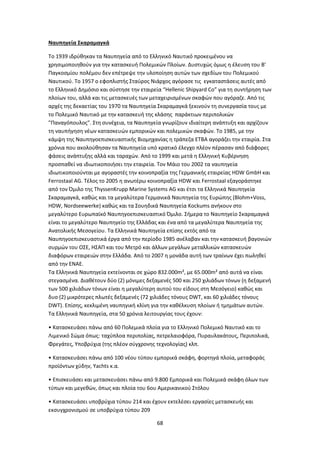 68
Ναυπηγεία Σκαραμαγκά
Το 1939 ιδρύθηκαν τα Ναυπηγεία από το Ελληνικό Ναυτικό προκειμένου να
χρησιμοποιηθούν για την κατασκευή Πολεμικών Πλοίων. Δυστυχώς όμως η έλευση του Β’
Παγκοσμίου πολέμου δεν επέτρεψε την υλοποίηση αυτών των σχεδίων του Πολεμικού
Ναυτικού. Το 1957 ο εφοπλιστής Σταύρος Νιάρχος αγόρασε τις εγκαταστάσεις αυτές από
το Ελληνικό Δημόσιο και σύστησε την εταιρεία “Hellenic Shipyard Co” για τη συντήρηση των
πλοίων του, αλλά και τις μετασκευές των μεταχειρισμένων σκαφών που αγόραζε. Από τις
αρχές της δεκαετίας του 1970 τα Ναυπηγεία Σκαραμαγκά ξεκινούν τη συνεργασία τους με
το Πολεμικό Ναυτικό με την κατασκευή της κλάσης παράκτιων περιπολικών
"Παναγόπουλος". Στη συνέχεια, τα Ναυπηγεία γνωρίζουν ιδιαίτερη ανάπτυξη και αρχίζουν
τη ναυπήγηση νέων κατασκευών εμπορικών και πολεμικών σκαφών. Το 1985, με την
κάμψη της Ναυπηγοεπισκευαστικής Βιομηχανίας η τράπεζα ΕΤΒΑ αγοράζει την εταιρία. Στα
χρόνια που ακολούθησαν τα Ναυπηγεία υπό κρατικό έλεγχο πλέον πέρασαν από διάφορες
φάσεις ανάπτυξης αλλά και ταραχών. Από το 1999 και μετά η Ελληνική Κυβέρνηση
προσπαθεί να ιδιωτικοποιήσει την εταιρεία. Τον Μάιο του 2002 τα ναυπηγεία
ιδιωτικοποιούνται με αγοραστές την κοινοπραξία της Γερμανικής εταιρείας HDW GmbH και
Ferrostaal AG. Τέλος το 2005 η ανωτέρω κοινοπραξία HDW και Ferrostaal εξαγοράστηκε
από τον Όμιλο της ThyssenKrupp Marine Systems AG και έτσι τα Ελληνικά Ναυπηγεία
Σκαραμαγκά, καθώς και τα μεγαλύτερα Γερμανικά Ναυπηγεία της Ευρώπης (Blohm+Voss,
HDW, Nordseewerke) καθώς και τα Σουηδικά Ναυπηγεία Kockums ανήκουν στο
μεγαλύτερο Ευρωπαϊκό Ναυπηγοεπισκευαστικό Όμιλο. Σήμερα το Ναυπηγείο Σκαραμαγκά
είναι το μεγαλύτερο Ναυπηγείο της Ελλάδας και ένα από τα μεγαλύτερα Ναυπηγεία της
Ανατολικής Μεσογείου. Τα Ελληνικά Ναυπηγεία επίσης εκτός από τα
Ναυπηγοεπισκευαστικά έργα από την περίοδο 1985 ανέλαβαν και την κατασκευή βαγονιών
συρμών του ΟΣΕ, ΗΣΑΠ και του Μετρό και άλλων μεγάλων μεταλλικών κατασκευών
διαφόρων εταιρειών στην Ελλάδα. Από το 2007 η μονάδα αυτή των τραίνων έχει πωληθεί
από την ΕΝΑΕ.
Τα Ελληνικά Ναυπηγεία εκτείνονται σε χώρο 832.000m², με 65.000m² από αυτά να είναι
στεγασμένα. Διαθέτουν δύο (2) μόνιμες δεξαμενές 500 και 250 χιλιάδων τόνων (η δεξαμενή
των 500 χιλιάδων τόνων είναι η μεγαλύτερη αυτού του είδους στη Μεσόγειο) καθώς και
δυο (2) μικρότερες πλωτές δεξαμενές (72 χιλιάδες τόνους DWT, και 60 χιλιάδες τόνους
DWT). Επίσης, κεκλιμένη ναυπηγική κλίνη για την καθέλκυση πλοίων ή τμημάτων αυτών.
Τα Ελληνικά Ναυπηγεία, στα 50 χρόνια λειτουργίας τους έχουν:
• Κατασκευάσει πάνω από 60 Πολεμικά πλοία για το Ελληνικό Πολεμικό Ναυτικό και το
Λιμενικό Σώμα όπως: ταχύπλοα περιπολίας, πετρελαιοφόρα, Πυραυλακάτους, Περιπολικά,
Φρεγάτες, Υποβρύχια (της πλέον σύγχρονης τεχνολογίας) κλπ.
• Κατασκευάσει πάνω από 100 νέου τύπου εμπορικά σκάφη, φορτηγά πλοία, μεταφοράς
προϊόντων χύδην, Yachts κ.α.
• Επισκευάσει και μετασκευάσει πάνω από 9.800 Εμπορικά και Πολεμικά σκάφη όλων των
τύπων και μεγεθών, όπως και πλοία του 6ου Αμερικανικού Στόλου
• Κατασκευάσει υποβρύχια τύπου 214 και έχουν εκτελέσει εργασίες μετασκευής και
εκσυγχρονισμού σε υποβρύχια τύπου 209
 