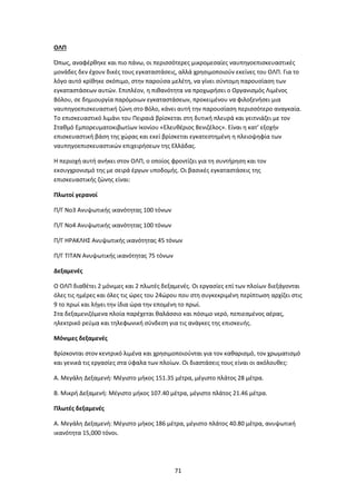 71
ΟΛΠ
Όπως, αναφέρθηκε και πιο πάνω, οι περισσότερες μικρομεσαίες ναυπηγοεπισκευαστικές
μονάδες δεν έχουν δικές τους εγκαταστάσεις, αλλά χρησιμοποιούν εκείνες του ΟΛΠ. Για το
λόγο αυτό κρίθηκε σκόπιμο, στην παρούσα μελέτη, να γίνει σύντομη παρουσίαση των
εγκαταστάσεων αυτών. Επιπλέον, η πιθανότητα να προχωρήσει ο Οργανισμός Λιμένος
Βόλου, σε δημιουργία παρόμοιων εγκαταστάσεων, προκειμένου να φιλοξενήσει μια
ναυπηγοεπισκευαστική ζώνη στο Βόλο, κάνει αυτή την παρουσίαση περισσότερο αναγκαία.
Το επισκευαστικό λιμάνι του Πειραιά βρίσκεται στη δυτική πλευρά και γειτνιάζει με τον
Σταθμό Εμπορευματοκιβωτίων Ικονίου «Ελευθέριος Βενιζέλος». Είναι η κατ’ εξοχήν
επισκευαστική βάση της χώρας και εκεί βρίσκεται εγκατεστημένη η πλειοψηφία των
ναυπηγοεπισκευαστικών επιχειρήσεων της Ελλάδας.
Η περιοχή αυτή ανήκει στον ΟΛΠ, ο οποίος φροντίζει για τη συντήρηση και τον
εκσυγχρονισμό της με σειρά έργων υποδομής. Οι βασικές εγκαταστάσεις της
επισκευαστικής ζώνης είναι:
Πλωτοί γερανοί
Π/Γ Νο3 Ανυψωτικής ικανότητας 100 τόνων
Π/Γ Νο4 Ανυψωτικής ικανότητας 100 τόνων
Π/Γ ΗΡΑΚΛΗΣ Ανυψωτικής ικανότητας 45 τόνων
Π/Γ ΤΙΤΑΝ Ανυψωτικής ικανότητας 75 τόνων
Δεξαμενές
Ο ΟΛΠ διαθέτει 2 μόνιμες και 2 πλωτές δεξαμενές. Οι εργασίες επί των πλοίων διεξάγονται
όλες τις ημέρες και όλες τις ώρες του 24ώρου που στη συγκεκριμένη περίπτωση αρχίζει στις
9 το πρωί και λήγει την ίδια ώρα την επομένη το πρωί.
Στα δεξαμενιζόμενα πλοία παρέχεται θαλάσσιο και πόσιμο νερό, πεπιεσμένος αέρας,
ηλεκτρικό ρεύμα και τηλεφωνική σύνδεση για τις ανάγκες της επισκευής.
Μόνιμες δεξαμενές
Βρίσκονται στον κεντρικό λιμένα και χρησιμοποιούνται για τον καθαρισμό, τον χρωματισμό
και γενικά τις εργασίες στα ύφαλα των πλοίων. Οι διαστάσεις τους είναι οι ακόλουθες:
Α. Μεγάλη Δεξαμενή: Μέγιστο μήκος 151.35 μέτρα, μέγιστο πλάτος 28 μέτρα.
Β. Μικρή Δεξαμενή: Μέγιστο μήκος 107.40 μέτρα, μέγιστο πλάτος 21.46 μέτρα.
Πλωτές δεξαμενές
Α. Μεγάλη Δεξαμενή: Μέγιστο μήκος 186 μέτρα, μέγιστο πλάτος 40.80 μέτρα, ανυψωτική
ικανότητα 15,000 τόνοι.
 