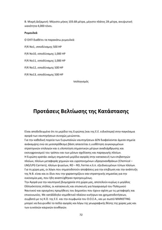72
Β. Μικρή Δεξαμενή: Μέγιστο μήκος 103.68 μέτρα, μέγιστο πλάτος 28 μέτρα, ανυψωτική
ικανότητα 4,000 τόνοι.
Ρυμουλκά
Ο ΟΛΠ διαθέτει τα παρακάτω ρυμουλκά:
Ρ/Κ Νο1, ιπποδύναμης 500 ΗΡ
Ρ/Κ Νο10, ιπποδύναμης 1,000 ΗΡ
Ρ/Κ Νο11, ιπποδύναμης 1,000 ΗΡ
Ρ/Κ Νο12, ιπποδύναμης 500 ΗΡ
Ρ/Κ Νο13, ιπποδύναμης 500 ΗΡ
Ισολογισμός
Προτάσεις Βελτίωσης της Κατάστασης
Είναι αποδεδειγμένο ότι το μερίδιο της Ευρώπης (και της Ε.Ε. ειδικότερα) στην παγκόσμια
αγορά των ναυπηγήσεων συνεχώς μειώνεται.
Για την καθοδική πορεία των Ευρωπαϊκών ναυπηγήσεων ΔΕΝ διαφαίνονται άμεσα σημεία
ανάκαμψης ενώ σε μεσοπρόθεσμη βάση απαιτείται η υιοθέτηση συγκεκριμένων
στρατηγικών επιλογών και η υλοποίηση σημαντικών μέτρων αναδιάρθρωσης και
εκσυγχρονισμού του τρόπου και των μέσων σχεδίασης και παραγωγής πλοίων.
Η Ευρώπη κρατάει ακόμη σημαντικό μερίδιο αγοράς στην κατασκευή των επιβατηγών
πλοίων, πλοίων μεταφοράς χημικών και υγροποιημένων υδρογονανθράκων (Chemical –
LNG/LPG Carriers), πλοίων ψυγείων, RO – RO, Ferries κ.λ.π. εξειδικευμένων τύπων πλοίων.
Για τη χώρα μας, οι λόγοι που σηματοδοτούν αποφάσεις για την επιβίωση και την ανάπτυξη
της Ν.Β. είναι και οι ίδιοι που την χαρακτηρίζουν σαν στρατηγικής σημασίας για την
οικονομία μας, που ήδη αναπτύχθηκαν προηγουμένως.
Την Αγορά για την ναυπηγική βιομηχανία στη χώρα μας, αποτελούν κυρίως ο μεγάλος
Ελληνόκτητος στόλος, οι κατασκευές και επισκευές για λογαριασμό του Πολεμικού
Ναυτικού και ορισμένες προμήθειες του Δημοσίου που έχουν σχέση με τις μεταφορές και
επικοινωνίες. Με κατάλλληλο νομοθετικό πλαίσιο κινήτρων και χρηματοδοτήσεων,
συμβατό με τις Κ.Ο. της Ε.Ε. και την συμφωνία του Ο.Ο.Σ.Α., και με σωστό MARKETING
μπορεί να διευρυνθεί το πεδίο αγοράς και λόγω της γεωγραφικής θέσης της χώρας μας και
των ευνοϊκών καιρικών συνθηκών.
 