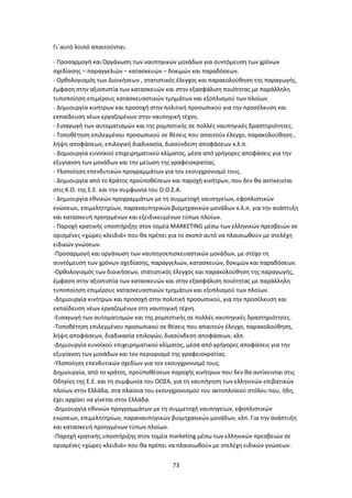 73
Γι΄αυτό λοιπό απαιτούνται:
- Προσαρμογή και Οργάνωση των ναυπηγικών μονάδων για συντόμευση των χρόνων
σχεδίασης – παραγγελιών – κατασκευών – δοκιμών και παραδόσεων.
- Ορθολογισμός των Διοικήσεων , στατιστικός έλεγχος και παρακολούθηση της παραγωγής,
έμφαση στην αξιοπιστία των κατασκευών και στην εξασφάλιση ποιότητας με παράλληλη
τυποποίηση επιμέρους κατασκευαστικών τμημάτων και εξοπλισμού των πλοίων.
- Δημιουργία κινήτρων και προσοχή στην πολιτική προσωπικού για την προσέλκυση και
εκπαίδευση νέων εργαζομένων στην ναυπηγική τέχνη.
- Εισαγωγή των αυτοματισμών και της ρομποτικής σε πολλές ναυπηγικές δραστηριότητες.
- Τοποθέτηση επιλεγμένου προσωπικού σε θέσεις που απαιτούν έλεγχο, παρακολούθηση ,
λήψη αποφάσεων, επιλογική διαδικασία, διασύνδεση αποφάσεων κ.λ.π.
- Δημιουργία ευνοϊκού επιχειρηματικού κλίματος, μέσα από γρήγορες αποφάσεις για την
εξυγίανση των μονάδων και την μείωση της γραφειοκρατίας.
- Υλοποίηση επενδυτικών προγραμμάτων για τον εκσυγχρονισμό τους.
- Δημιουργία από το Κράτος προϋποθέσεων και παροχή κινήτρων, που δεν θα αντίκεινται
στις Κ.Ο. της Ε.Ε. και την συμφωνία του Ο.Ο.Σ.Α.
- Δημιουργία εθνικών προγραμμάτων με τη συμμετοχή ναυπηγείων, εφοπλιστικών
ενώσεων, επιμελητηρίων, παραναυπηγικών βιομηχανικών μονάδων κ.λ.π. για την ανάπτυξη
και κατασκευή προηγμένων και εξειδικευμένων τύπων πλοίων.
- Παροχή κρατικής υποστήριξης στον τομέα MARKETING μέσω των ελληνικών πρεσβειών σε
ορισμένες «χώρες-κλειδιά» που θα πρέπει για το σκοπό αυτό να πλαισιωθούν με στελέχη
ειδικών γνώσεων.
-Προσαρμογή και οργάνωση των ναυπηγοεπισκευαστικών μονάδων, με στόχο τη
συντόμευση των χρόνων σχεδίασης, παραγγελιών, κατασκευών, δοκιμών και παραδόσεων.
-Ορθολογισμός των διοικήσεων, στατιστικός έλεγχος και παρακολούθηση της παραγωγής,
έμφαση στην αξιοπιστία των κατασκευών και στην εξασφάλιση ποιότητας με παράλληλη
τυποποίηση επιμέρους κατασκευαστικών τμημάτων και εξοπλισμού των πλοίων.
-Δημιουργία κινήτρων και προσοχή στην πολιτική προσωπικού, για την προσέλκυση και
εκπαίδευση νέων εργαζομένων στη ναυπηγική τέχνη.
-Εισαγωγή των αυτοματισμών και της ρομποτικής σε πολλές ναυπηγικές δραστηριότητες.
-Τοποθέτηση επιλεγμένου προσωπικού σε θέσεις που απαιτούν έλεγχο, παρακολούθηση,
λήψη αποφάσεων, διαδικασία επιλογών, διασύνδεση αποφάσεων, κλπ.
-Δημιουργία ευνοϊκού επιχειρηματικού κλίματος, μέσα από γρήγορες αποφάσεις για την
εξυγίανση των μονάδων και τον περιορισμό της γραφειοκρατίας.
-Υλοποίηση επενδυτικών σχεδίων για τον εκσυγχρονισμό τους.
Δημιουργία, από το κράτος, προϋποθέσεων παροχής κινήτρων που δεν θα αντίκεινται στις
Οδηγίες της Ε.Ε. και τη συμφωνία του ΟΟΣΑ, για τη ναυπήγηση των ελληνικών επιβατικών
πλοίων στην Ελλάδα, στα πλαίσια του εκσυγχρονισμού του ακτοπλοϊκού στόλου που, ήδη,
έχει αρχίσει να γίνεται στην Ελλάδα.
-Δημιουργία εθνικών προγραμμάτων με τη συμμετοχή ναυπηγείων, εφοπλιστικών
ενώσεων, επιμελητηρίων, παραναυπηγικών βιομηχανικών μονάδων, κλπ. Για την ανάπτυξη
και κατασκευή προηγμένων τύπων πλοίων.
-Παροχή κρατικής υποστήριξης στον τομέα marketing μέσω των ελληνικών πρεσβειών σε
ορισμένες «χώρες-κλειδιά» που θα πρέπει να πλαισιωθούν με στελέχη ειδικών γνώσεων.
 