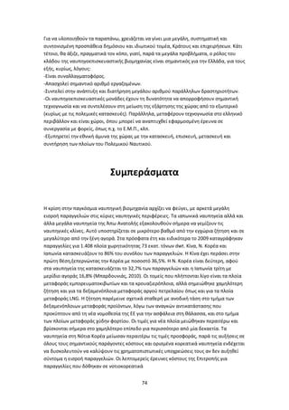 74
Για να υλοποιηθούν τα παραπάνω, χρειάζεται να γίνει μια μεγάλη, συστηματική και
συντονισμένη προσπάθεια δημόσιου και ιδιωτικού τομέα, Κράτους και επιχειρήσεων. Κάτι
τέτοιο, θα άξιζε, πραγματικά τον κόπο, γιατί, παρά τα μεγάλα προβλήματα, ο ρόλος του
κλάδου της ναυπηγοεπισκευαστικής βιομηχανίας είναι σημαντικός για την Ελλάδα, για τους
εξής, κυρίως, λόγους:
-Είναι συναλλαγματοφόρος.
-Απασχολεί σημαντικό αριθμό εργαζομένων.
-Συντελεί στην ανάπτυξη και διατήρηση μεγάλου αριθμού παράλληλων δραστηριοτήτων.
-Οι ναυπηγοεπισκευαστικές μονάδες έχουν τη δυνατότητα να απορροφήσουν σημαντική
τεχνογνωσία και να συντελέσουν στη μείωση της εξάρτησης της χώρας από το εξωτερικό
(κυρίως με τις πολεμικές κατασκευές). Παράλληλα, μεταφέρουν τεχνογνωσία στο ελληνικό
περιβάλλον και είναι χώροι, όπου μπορεί να αναπτυχθεί εφαρμοσμένη έρευνα σε
συνεργασία με φορείς, όπως π.χ. το Ε.Μ.Π., κλπ.
-Εξυπηρετεί την εθνική άμυνα της χώρας με την κατασκευή, επισκευή, μετασκευή και
συντήρηση των πλοίων του Πολεμικού Ναυτικού.
Συμπεράσματα
Η κρίση στην παγκόσμια ναυπηγική βιομηχανία αρχίζει να φεύγει, με αρκετά μεγάλη
εισροή παραγγελιών στις κύριες ναυπηγικές περιφέρειες. Τα ιαπωνικά ναυπηγεία αλλά και
άλλα μεγάλα ναυπηγεία της Άπω Ανατολής εξακολουθούν σήμερα να γεμίζουν τις
ναυπηγικές κλίνες. Αυτό υποστηρίζεται σε μικρότερο βαθμό από την εγχώρια ζήτηση και σε
μεγαλύτερο από την ξένη αγορά. Στα πρόσφατα έτη και ειδικότερα το 2009 καταγράφηκαν
παραγγελίες για 1.408 πλοία χωρητικότητας 73 εκατ. τόνων dwt. Κίνα, Ν. Κορέα και
Ιαπωνία κατασκευάζουν το 86% του συνόλου των παραγγελιών. Η Κίνα έχει περάσει στην
πρώτη θέση,ξεπερνώντας την Κορέα με ποσοστό 36,5%. Η Ν. Κορέα είναι δεύτερη, αφού
στα ναυπηγεία της κατασκευάζεται το 32,7% των παραγγελιών και η Ιαπωνία τρίτη με
μερίδιο αγοράς 16,8% (Mπαρδουνιάς, 2010). Οι τομείς που πλήττονται λίγο είναι τα πλοία
μεταφοράς εμπορευματοκιβωτίων και τα κρουαζιερόπλοια, αλλά σημειώθηκε χαμηλότερη
ζήτηση και για τα δεξαμενόπλοια μεταφοράς αργού πετρελαίου όπως και για τα πλοία
μεταφοράς LNG. Η ζήτηση παρέμεινε σχετικά σταθερή με ανοδική τάση στο τμήμα των
δεξαμενόπλοιων μεταφοράς προϊόντων, λόγω των αναγκών αντικατάστασης που
προκύπτουν από τη νέα νομοθεσία της ΕΕ για την ασφάλεια στη θάλασσα, και στο τμήμα
των πλοίων μεταφοράς χύδην φορτίου. Οι τιμές για νέα πλοία μειώθηκαν περαιτέρω και
βρίσκονται σήμερα στο χαμηλότερο επίπεδο για περισσότερο από μία δεκαετία. Τα
ναυπηγεία στη Νότια Κορέα μείωσαν περαιτέρω τις τιμές προσφοράς, παρά τις αυξήσεις σε
όλους τους σημαντικούς παράγοντες κόστους και ορισμένα κορεατικά ναυπηγεία ενδέχεται
να δυσκολευτούν να καλύψουν τις χρηματοπιστωτικές υποχρεώσεις τους αν δεν αυξηθεί
σύντομα η εισροή παραγγελιών. Οι λεπτομερείς έρευνες κόστους της Επιτροπής για
παραγγελίες που δόθηκαν σε νοτιοκορεατικά
 