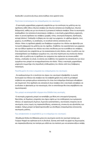 76
Ακολουθεί η συνέντευξη όπως αποτυπώθηκε στον γραπτό τύπο.
Ποιό είναι το αντικείμενο του επαγγέλματος του ναυπηγού;
- Ο ναυπηγός μηχανολόγος μηχανικός ασχολείται με την εκπόνηση της μελέτης και της
σχεδίασης κάθε είδους πλωτών σκαφών και πλωτών κατασκευών (πορθμείων, πλωτών
δεξαμενών), καθώς και με την επισκευή ή μετασκευή παλαιών σκαφών. Όταν το ναυπηγείο
αναλαμβάνει την κατασκευή καινούργιου σκάφους, ο ναυπηγός μηχανολόγος μηχανικός,
κάνει τη γενική σχεδίαση του σκάφους (μορφή, τύπος, εσωτερική διαίρεση, εξοπλισμός,
αντοχή πλοίου). Υπολογίζει το βάρος και την ισχύ των μηχανών, το ωφέλιμο φορτίο, τους
χώρους, τις αποθήκες, τις αναλογίες, το συνολικό κόστος κατασκευής του
πλοίου. Κάνει τη σχεδίαση-χάραξη των διαφόρων τμημάτων του πλοίου και φροντίζει για
τη σωστή εφαρμογή της μελέτης και του σχεδίου. Επιβλέπει την εγκατάσταση των μηχανών
και των άλλων οργάνων του πλοίου και είναι υπεύθυνος για την ευστάθεια του σκάφους.
Στην περίπτωση που ασχολείται με την ανακατασκευή ενός πλοίου, κάνει τη μελέτη και την
επανασχεδίαση των διαφόρων τμημάτων του, ενώ στην περίπτωση της επισκευής πλοίου
κάνει πάλι τη μελέτη και τη σχεδίαση του τμήματος που πρόκειται να επισκευασθεί.
Επίσης, υπολογίζει τα υλικά, το κόστος και επιβλέπει την εργασία της κατασκευής των νέων
τμημάτων που μπορεί να συναρμολογούνται στο πλοίο. Τέλος ο ναυπηγός μηχανολόγος
μηχανικός συμμετέχει στις περιοδικές επιθεωρήσεις του πλοίου από τους διάφορους
νηογνώμες.
Ποιά θεωρείτε ότι είναι η σημασία του επάγγελματος του ναυπηγού;
- Αν αναλογιστούμε ότι η ποιότητα του έργου του ναυπηγού εξασφαλίζει τη σωστή
λειτουργία των πλοίων και σκαφών και την ασφαλή χρήση τους κατά τη μεταφορά
επιβατών και εμπορευμάτων κατανοούμε ότι είναι ένα επάγγελμα ιδιαίτερα ενδιαφέρον
και σημαντικό. Στην σχεδίαση και κατασκευή νέων σκαφών εάν ο ναυπηγός καταφέρει να
συνδυάσει τη φαντασία με την καινοτομία, τότε το αποτέλεσμα θα είναι απρόβλεπτο και
πρωτοποριακό.
Που μπορεί να απασχοληθεί σήμερα στην Ελλάδα ένας ναυπηγός;
-Ο ναυπηγός μηχανικός μπορεί να καταλάβει μια θέση στο υπουργείο Εμπορικής
Ναυτιλίας, σε δημόσιες υπηρεσίες που έχουν σχέση με την επιθεώρηση των εμπορικών
πλοίων, σε οργανισμούς λιμένων, λιμενικές εγκαταστάσεις, ναυτιλιακές εταιρείες και σε
ναυπηγεία, στους τομείς της παρακολούθησης, κατασκευής, επισκευής και αξιοπλοΐας των
σκαφών. Ακόμη μπορεί να δραστηριοποιηθεί ως ελεύθερος επαγγελματίας εκπονώντας
ναυπηγικές μελέτες.
Πως αποφασίσατε να ασχοληθείτε με το επάγγελμα του ναυπηγού;
-Μεγάλωσα δίπλα στη θάλασσα μέσα στο ναυπηγείο κοντά στο ναυπηγό πατέρα μου
Γεώργιο Ψαρρό και αγάπησα αυτή τη δουλειά. Ζώντας από παιδί την χαρά της δημιουργίας
και παρακολουθώντας τον πατέρα μου αλλά και τον παππού μου να κατασκευάζουν σκάφη
 