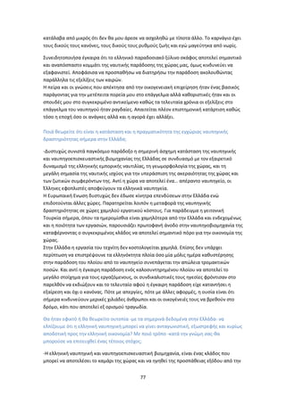 77
κατάλαβα από μικρός ότι δεν θα μου άρεσε να ασχοληθώ με τίποτα άλλο. Το καρνάγιο έχει
τους δικούς τους κανόνες, τους δικούς τους ρυθμούς ζωής και εγώ μαγεύτηκα από νωρίς.
Συνειδητοποιήσα έγκαιρα ότι το ελληνικό παραδοσιακό ξύλινο σκάφος αποτελεί σημαντικό
και αναπόσπαστο κομμάτι της ναυτικής παράδοσης της χώρας μας, όμως κινδυνεύει να
εξαφανιστεί. Αποφάσισα να προσπαθήσω να διατηρήσω την παράδοση ακολουθώντας
παράλληλα τις εξελίξεις των καιρών.
Η πείρα και οι γνώσεις που απέκτησα από την οικογενειακή επιχείρηση ήταν ένας βασικός
παράγοντας για την μετέπειτα πορεία μου στο επάγγελμα αλλά καθοριστικές ήταν και οι
σπουδές μου στο συγκεκριμένο αντικείμενο καθώς τα τελευταία χρόνια οι εξελίξεις στο
επάγγελμα του ναυπηγού ήταν ραγδαίες. Απαιτείται πλέον επιστημονική κατάρτιση καθώς
τόσο η εποχή όσο οι ανάγκες αλλά και η αγορά έχει αλλάξει.
Ποιά θεωρείτε ότι είναι η κατάσταση και η πραγματικότητα της εγχώριας ναυπηγικής
δραστηριότητας σήμερα στην Ελλάδα;
-Δυστυχώς συνιστά παγκόσμιο παράδοξο η σημερινή άσχημη κατάσταση της ναυπηγικής
και ναυπηγοεπισκευαστικής βιομηχανίας της Ελλάδας σε συνδυασμό με τον εξαιρετικό
δυναμισμό της ελληνικής εμπορικής ναυτιλίας, τη γεωμορφολογία της χώρας, και τη
μεγάλη σημασία της ναυτικής ισχύος για την υπεράσπιση της ακεραιότητας της χώρας και
των ζωτικών συμφερόντων της. Αντί η χώρα να αποτελεί ένα… απέραντο ναυπηγείο, οι
Έλληνες εφοπλιστές αποφεύγουν τα ελληνικά ναυπηγεία.
Η Ευρωπαική Ενωση δυστυχώς δεν έδωσε κίνητρα επενδύσεων στην Ελλάδα ενώ
επιδοτούνται άλλες χώρες. Παρατηρείται λοιπόν η μεταφορά της ναυπηγικής
δραστηριότητας σε χώρες χαμηλού εργατικού κόστους. Για παράδειγμα η γειτονική
Τουρκία σήμερα, όπου τα ημερομίσθια είναι χαμηλότερα από την Ελλάδα και ενδεχομένως
και η ποιότητα των εργασιών, παρουσιάζει πρωτοφανή άνοδο στην ναυπηγοβιομηχανία της
καταφέρνοντας ο συγκεκριμένος κλάδος να αποτελεί σημαντικό πόρο για την οικονομία της
χώρας.
Στην Ελλάδα η εργασία του τεχνίτη δεν κοστολογείται χαμηλά. Επίσης δεν υπάρχει
περίπτωση να επιστρέψουνε τα ελληνόκτητα πλοία όσο μία μόλις ημέρα καθυστέρησης
στην παράδοση του πλοίου από το ναυπηγείο συνεπάγεται την απώλεια τρομακτικών
ποσών. Και αντί η έγκαιρη παράδοση ενός καλοσυντηρημένου πλοίου να αποτελεί το
μεγάλο στοίχημα για τους εργαζόμενους, οι συνδικαλιστικές τους ηγεσίες φρόντισαν στο
παρελθόν να εκδιώξουν και το τελευταίο αφού η έγκαιρη παράδοση είχε καταντήσει η
εξαίρεση και όχι ο κανόνας. Πότε με απεργίες, πότε με άλλες αφορμές, η ουσία είναι ότι
σήμερα κινδυνεύουν μερικές χιλιάδες άνθρωποι και οι οικογένειές τους να βρεθούν στο
δρόμο, κάτι που αποτελεί εξ ορισμού τραγωδία.
Θα ήταν εφικτό ή θα θεωρείτο ουτοπία -με τα σημερινά δεδομένα στην Ελλάδα- να
ελπίζουμε ότι η ελληνική ναυπηγική μπορεί να γίνει ανταγωνιστική, εξωστρεφής και κυρίως
αποδοτική προς την ελληνική οικονομία? Με ποιό τρόπο -κατά την γνώμη σας-θα
μπορούσε να επιτευχθεί ένας τέτοιος στόχος;
-Η ελληνική ναυπηγική και ναυπηγοεπισκευαστική βιομηχανία, είναι ένας κλάδος που
μπορεί να αποτελέσει το καμάρι της χώρας και να ηγηθεί της προσπάθειας εξόδου από την
 