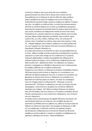 9
ευκίνητες οι Τριήρεις, από τη μια εκτός από τους κωπηλάτες
χρησιμοποιούσαν και πανιά, όταν οι άνεμοι ήταν ευνοϊκοί και έτσι
ξεκουράζονταν και το πλήρωμα και από την άλλη δεν είχαν μεγάλους
χώρους αποθήκευσης νερού και τροφίμων και γι αυτό το λόγο τους
ακολουθούσαν εμπορικά σκάφη, γεμάτα με τρόφιμα και εφόδια. Η τριήρης
είχε στην της έμβολο ως επιθετικό όπλο, το οποίο ήταν κατασκευασμένο
από ξύλο με επένδυση χαλκού και το οποίο, με κατάλληλους χειρισμούς,
δημιουργούσε ρήγματα στα αντίπαλα πλοία.Οι τριήρεις είχαν εκτός από τις
τρεις σειρές κωπηλατών σε διαφορετικό επίπεδο και έναν ή δύο ιστούς.
Υπολογίζεται ότι η ανώτατη ταχύτητα των τριήρεων έφτανε στα 8-12 μίλια
ανά ώρα, έφεραν πλήρη εξαρτισμό ιστιοπλοΐας, είχαν συνολικό μήκος
περίπου 38 μ. με 5,20 μ. πλάτος, βύθισμα 1,50 μ. και εκτόπισμα 70
περίπου τόνοι. Η αναλογία του πλάτους προς μήκος ήταν περίπου 1 προς
10. Υπήρχαν διάφοροι τύποι Τριήρων, ανάλογα με την πόλη προέλευσής
τους και τη χρήση τους. Έτσι έχουμε εκτός από τις γνωστές Αθηναϊκές, τις
Κορινθιακές, Ροδιακές, Μηλιακές κ.α.
Οι τριήρεις ξεκινούσαν με την Ανατολή του ήλιου και αγκυροβολούσαν με
τη Δύση, καθώς τα σκάφη αυτά δεν μπορούσαν να φιλοξενήσουν κουκέτες,
μαγειρεία κ.α. (μόνο νερό υπήρχε για τους επιβαίνοντες). Σε μακρινές
πολεμικές εχθροπραξίες οι τριήρεις αγκυροβολούσαν καθημερινά σε
απάνεμα λιμάνια και όρμους, ενώ οι επιβαίνοντες τροφοδοτούνταν από
άλλα συνοδευτικά – εφοδιαστικά πλοία. Την κυβέρνηση της Τριήρους
ασκούσε ο τριήραρχος με τη βοήθεια 5 αξιωματικών και 4 υπαξιωματικών.
Στο σκάφος επέβαιναν και οι επιβάτες (πολεμιστές).
Σύμφωνα με τους ειδικούς, το πλήρωμά της τριήρους περιλάμβανε περίπου
300 άτομα (ναύτες) από τα οποία οι «θρανίτες» (= οι κωπηλάτες» που
κάθονταν στο θρόνο) ανέρχονταν στους 62, οι «ζυγίτες» (οι κωπηλάτες που
βρισκόταν σε ζυγούς) στους 54 και οι «θαλαμίτες» (οι κωπηλάτες που
βρισκόταν στο κατώτερο μέρος του πλοίου, στο ύψος του τριηράρχου)
στους 54. Υπήρχαν ακόμη οι πολεμιστές (18 – 30 άτομα), το ναυτικό
προσωπικό (20 – 30 άτομα), ο κυβερνήτης, που είχε την ανώτερη εξουσία
(τριηράρχης), ο κελευστής και ο πρωράτης που εκτελούσε καθήκοντα
ναύκληρου και υπάρχου. Κατ’ άλλους συνολικό πλήρωμα της τριήρους
ήταν 210-216 άνδρες, από τους οποίους οι 172 περίπου κωπηλάτες, 86 ανά
πλευρά, κατανεμημένοι σε τρεις σειρές (τους «Θαλαμίτες», τους «Ζυγίτες»
και τους «Θρανίτες»).
Οι Τριήρεις ήταν το αριστούργημα της αρχαίας Ελληνικής ναυπηγικής, ένα
πρωτοποριακό πλοίο για την εποχή του, που συνέβαλε όχι μόνο στη
προστασία της Ελλάδας από τους εχθρούς της, αλλά και στη δημιουργία και
διάδοση του Ελληνικού πολιτισμού. Στη ναυμαχία της Σαλαμίνας, το 480
π.X. για παράδειγμα, οι Ελληνικές ευέλικτες και γρήγορες τριήρεις
εξουδετέρωσαν τα βαρύτερα και πιο δυσκίνητα Περσικά και Φοινικικά
καράβια με συνέπεια αφενός η Ευρώπη να αποφύγει το βαρβαρισμό και
αφετέρου η Μεσόγειο και να γίνει "Ελληνική θάλασσα".
 