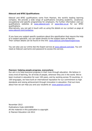 Edexcel and BTEC Qualifications
Edexcel and BTEC qualifications come from Pearson, the world’s leading learning
company. We provide a wide range of qualifications including academic, vocational,
occupational and specific programmes for employers. For further information visit our
qualifications websites at www.edexcel.com or www.btec.co.uk for our BTEC
qualifications.
Alternatively, you can get in touch with us using the details on our contact us page at
www.edexcel.com/contactus.
If you have any subject specific questions about this specification that require the help
of a subject specialist, you can speak directly to the subject team at Pearson.
Their contact details can be found on this link: www.edexcel.com/teachingservices.
You can also use our online Ask the Expert service at www.edexcel.com/ask. You will
need an Edexcel username and password to access this service.
Pearson: helping people progress, everywhere
Our aim is to help everyone progress in their lives through education. We believe in
every kind of learning, for all kinds of people, wherever they are in the world. We’ve
been involved in education for over 150 years, and by working across 70 countries, in
100 languages, we have built an international reputation for our commitment to high
standards and raising achievement through innovation in education. Find out more
about how we can help you and your students at: www.pearson.com/uk
November 2012
Publications Code UG033858
All the material in this publication is copyright
© Pearson Education Ltd 2012
 