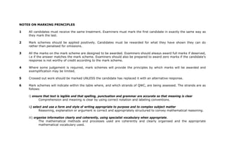 NOTES ON MARKING PRINCIPLES
1 All candidates must receive the same treatment. Examiners must mark the first candidate in exactly the same way as
they mark the last.
2 Mark schemes should be applied positively. Candidates must be rewarded for what they have shown they can do
rather than penalised for omissions.
3 All the marks on the mark scheme are designed to be awarded. Examiners should always award full marks if deserved,
i.e if the answer matches the mark scheme. Examiners should also be prepared to award zero marks if the candidate’s
response is not worthy of credit according to the mark scheme.
4 Where some judgement is required, mark schemes will provide the principles by which marks will be awarded and
exemplification may be limited.
5 Crossed out work should be marked UNLESS the candidate has replaced it with an alternative response.
6 Mark schemes will indicate within the table where, and which strands of QWC, are being assessed. The strands are as
follows:
i) ensure that text is legible and that spelling, punctuation and grammar are accurate so that meaning is clear
Comprehension and meaning is clear by using correct notation and labeling conventions.
ii) select and use a form and style of writing appropriate to purpose and to complex subject matter
Reasoning, explanation or argument is correct and appropriately structured to convey mathematical reasoning.
iii) organise information clearly and coherently, using specialist vocabulary when appropriate.
The mathematical methods and processes used are coherently and clearly organised and the appropriate
mathematical vocabulary used.
 