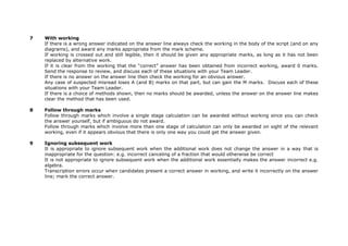 7 With working
If there is a wrong answer indicated on the answer line always check the working in the body of the script (and on any
diagrams), and award any marks appropriate from the mark scheme.
If working is crossed out and still legible, then it should be given any appropriate marks, as long as it has not been
replaced by alternative work.
If it is clear from the working that the “correct” answer has been obtained from incorrect working, award 0 marks.
Send the response to review, and discuss each of these situations with your Team Leader.
If there is no answer on the answer line then check the working for an obvious answer.
Any case of suspected misread loses A (and B) marks on that part, but can gain the M marks. Discuss each of these
situations with your Team Leader.
If there is a choice of methods shown, then no marks should be awarded, unless the answer on the answer line makes
clear the method that has been used.
8 Follow through marks
Follow through marks which involve a single stage calculation can be awarded without working since you can check
the answer yourself, but if ambiguous do not award.
Follow through marks which involve more than one stage of calculation can only be awarded on sight of the relevant
working, even if it appears obvious that there is only one way you could get the answer given.
9 Ignoring subsequent work
It is appropriate to ignore subsequent work when the additional work does not change the answer in a way that is
inappropriate for the question: e.g. incorrect canceling of a fraction that would otherwise be correct
It is not appropriate to ignore subsequent work when the additional work essentially makes the answer incorrect e.g.
algebra.
Transcription errors occur when candidates present a correct answer in working, and write it incorrectly on the answer
line; mark the correct answer.
 