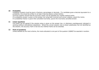 10 Probability
Probability answers must be given a fractions, percentages or decimals. If a candidate gives a decimal equivalent to a
probability, this should be written to at least 2 decimal places (unless tenths).
Incorrect notation should lose the accuracy marks, but be awarded any implied method marks.
If a probability answer is given on the answer line using both incorrect and correct notation, award the marks.
If a probability fraction is given then cancelled incorrectly, ignore the incorrectly cancelled answer.
11 Linear equations
Full marks can be gained if the solution alone is given on the answer line, or otherwise unambiguously indicated in
working (without contradiction elsewhere). Where the correct solution only is shown substituted, but not identified as
the solution, the accuracy mark is lost but any method marks can be awarded.
12 Parts of questions
Unless allowed by the mark scheme, the marks allocated to one part of the question CANNOT be awarded in another.
 