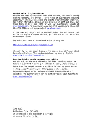 Edexcel and BTEC Qualifications
Edexcel and BTEC qualifications come from Pearson, the world’s leading
learning company. We provide a wide range of qualifications including
academic, vocational, occupational and specific programmes for employers.
For further information, please call our GCE line on 0844 576 0025, our
GCSE team on 0844 576 0027, or visit our qualifications website at
www.edexcel.com. For information about our BTEC qualifications, please call
0844 576 0026, or visit our website at www.btec.co.uk.
If you have any subject specific questions about this specification that
require the help of a subject specialist, you may find our Ask The Expert
email service helpful.
Ask The Expert can be accessed online at the following link:
http://www.edexcel.com/Aboutus/contact-us/
Alternatively, you can speak directly to the subject team at Pearson about
Edexcel qualifications. Their contact details can be found on this link:
www.edexcel.com/teachingservices
Pearson: helping people progress, everywhere
Our aim is to help everyone progress in their lives through education. We
believe in every kind of learning, for all kinds of people, wherever they are
in the world. We’ve been involved in education for over 150 years, and by
working across 70 countries, in 100 languages, we have built an
international reputation for raising achievement through innovation in
education. Find out more about how we can help you and your students at:
www.pearson.com/uk
June 2012
Publications Code UG032666
All the material in this publication is copyright
© Pearson Education Ltd 2012
 