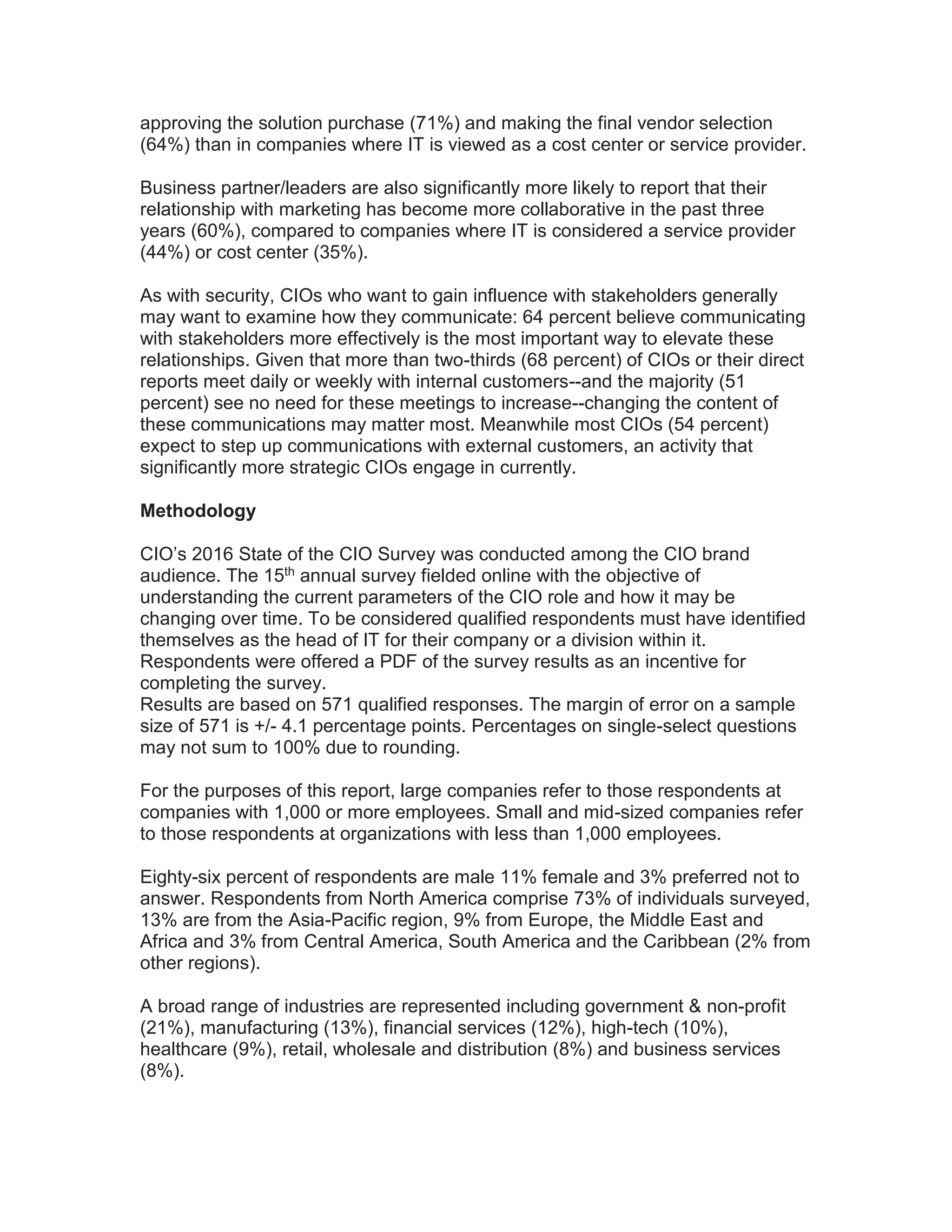 approving the solution purchase (71%) and making the final vendor selection
(64%) than in companies where IT is viewed as a cost center or service provider.
Business partner/leaders are also significantly more likely to report that their
relationship with marketing has become more collaborative in the past three
years (60%), compared to companies where IT is considered a service provider
(44%) or cost center (35%).
As with security, CIOs who want to gain influence with stakeholders generally
may want to examine how they communicate: 64 percent believe communicating
with stakeholders more effectively is the most important way to elevate these
relationships. Given that more than two-thirds (68 percent) of CIOs or their direct
reports meet daily or weekly with internal customers--and the majority (51
percent) see no need for these meetings to increase--changing the content of
these communications may matter most. Meanwhile most CIOs (54 percent)
expect to step up communications with external customers, an activity that
significantly more strategic CIOs engage in currently.
Methodology
CIO’s 2016 State of the CIO Survey was conducted among the CIO brand
audience. The 15th annual survey fielded online with the objective of
understanding the current parameters of the CIO role and how it may be
changing over time. To be considered qualified respondents must have identified
themselves as the head of IT for their company or a division within it.
Respondents were offered a PDF of the survey results as an incentive for
completing the survey.
Results are based on 571 qualified responses. The margin of error on a sample
size of 571 is +/- 4.1 percentage points. Percentages on single-select questions
may not sum to 100% due to rounding.
For the purposes of this report, large companies refer to those respondents at
companies with 1,000 or more employees. Small and mid-sized companies refer
to those respondents at organizations with less than 1,000 employees.
Eighty-six percent of respondents are male 11% female and 3% preferred not to
answer. Respondents from North America comprise 73% of individuals surveyed,
13% are from the Asia-Pacific region, 9% from Europe, the Middle East and
Africa and 3% from Central America, South America and the Caribbean (2% from
other regions).
A broad range of industries are represented including government & non-profit
(21%), manufacturing (13%), financial services (12%), high-tech (10%),
healthcare (9%), retail, wholesale and distribution (8%) and business services
(8%).
 