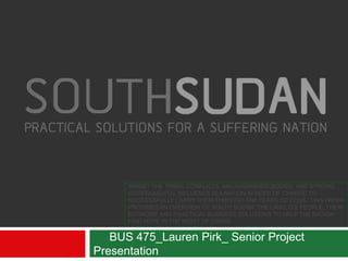 AMIDST THE TRIBAL CONFLICTS, MALNOURISHED BODIES, AND STRONG
GOVERNMENTAL INFLUENCE IS A NATION IN NEED OF CHANGE TO
SUCCESSFULLY CARRY THEM THROUGH THE YEARS TO COME. THIS PAPER
PROVIDES AN OVERVIEW OF SOUTH SUDAN: THE LAND, ITS PEOPLE, THEIR
ECONOMY AND PRACTICAL BUSINESS SOLUTIONS TO HELP THE NATION
FIND HOPE IN THE MIDST OF CRISIS.
BUS 475_Lauren Pirk_ Senior Project
Presentation
 