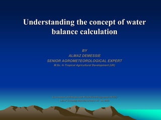 Understanding the concept of water
balance calculation
BY
ALMAZ DEMESSIE
SENIOR AGROMETEOROLOGICAL EXPERT
M.Sc. In Tropical Agricultural Development (UK)
Government of Ethiopia and World Food Programme (WFP)
LEAP Training Material October 16 - 18, 2010
 