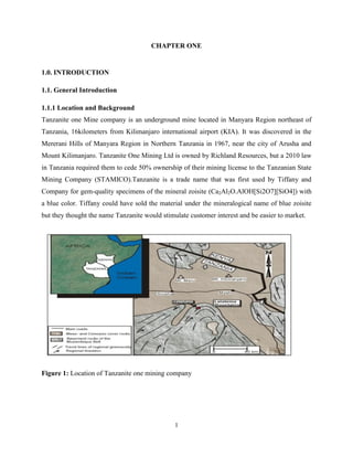 1
CHAPTER ONE
1.0. INTRODUCTION
1.1. General Introduction
1.1.1 Location and Background
Tanzanite one Mine company is an underground mine located in Manyara Region northeast of
Tanzania, 16kilometers from Kilimanjaro international airport (KIA). It was discovered in the
Mererani Hills of Manyara Region in Northern Tanzania in 1967, near the city of Arusha and
Mount Kilimanjaro. Tanzanite One Mining Ltd is owned by Richland Resources, but a 2010 law
in Tanzania required them to cede 50% ownership of their mining license to the Tanzanian State
Mining Company (STAMICO).Tanzanite is a trade name that was first used by Tiffany and
Company for gem-quality specimens of the mineral zoisite (Ca2Al2O.AlOH[Si2O7][SiO4]) with
a blue color. Tiffany could have sold the material under the mineralogical name of blue zoisite
but they thought the name Tanzanite would stimulate customer interest and be easier to market.
Figure 1: Location of Tanzanite one mining company
 