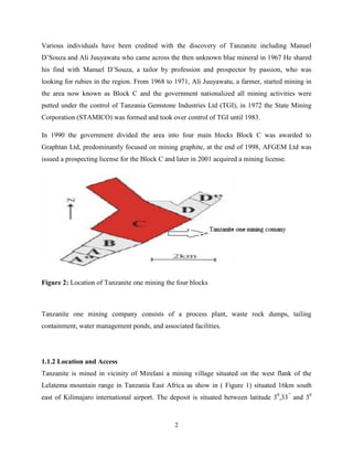 2
Various individuals have been credited with the discovery of Tanzanite including Manuel
D’Souza and Ali Juuyawatu who came across the then unknown blue mineral in 1967 He shared
his find with Manuel D’Souza, a tailor by profession and prospector by passion, who was
looking for rubies in the region. From 1968 to 1971, Ali Juuyawatu, a farmer, started mining in
the area now known as Block C and the government nationalized all mining activities were
putted under the control of Tanzania Gemstone Industries Ltd (TGI), in 1972 the State Mining
Corporation (STAMICO) was formed and took over control of TGI until 1983.
In 1990 the government divided the area into four main blocks Block C was awarded to
Graphtan Ltd, predominantly focused on mining graphite, at the end of 1998, AFGEM Ltd was
issued a prospecting license for the Block C and later in 2001 acquired a mining license.
Figure 2: Location of Tanzanite one mining the four blocks
Tanzanite one mining company consists of a process plant, waste rock dumps, tailing
containment, water management ponds, and associated facilities.
1.1.2 Location and Access
Tanzanite is mined in vicinity of Mirelani a mining village situated on the west flank of the
Lelatema mountain range in Tanzania East Africa as show in ( Figure 1) situated 16km south
east of Kilimajaro international airport. The deposit is situated between latitude 30
,33’’
and 30
 