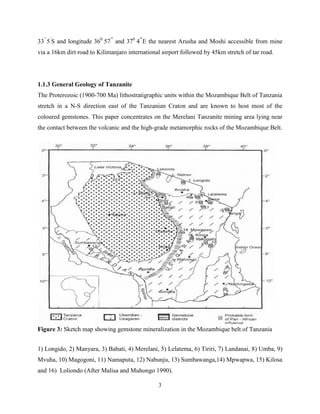 3
33’’
5’
S and longitude 360
57’’
and 370
4’’
E the nearest Arusha and Moshi accessible from mine
via a 16km dirt road to Kilimanjaro international airport followed by 45km stretch of tar road.
1.1.3 General Geology of Tanzanite
The Proterozoic (1900-700 Ma) lithostratigraphic units within the Mozambique Belt of Tanzania
stretch in a N-S direction east of the Tanzanian Craton and are known to host most of the
coloured gemstones. This paper concentrates on the Merelani Tanzanite mining area lying near
the contact between the volcanic and the high-grade metamorphic rocks of the Mozambique Belt.
Figure 3: Sketch map showing gemstone mineralization in the Mozambique belt of Tanzania
1) Longido, 2) Manyara, 3) Babati, 4) Merelani, 5) Lelatema, 6) Tiriri, 7) Landanai, 8) Umba, 9)
Mvuha, 10) Magogoni, 11) Namaputa, 12) Nabunju, 13) Sumbawanga,14) Mpwapwa, 15) Kilosa
and 16) Loliondo (After Malisa and Muhongo 1990).
 