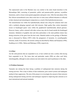 4
The supracrustal rocks in the Merelani area very similar to the rocks found elsewhere in the
Mozambique Belt, consisting of psammitic, pelitic and psammo-pelitic gneisses, crystalline
limestones, and to a lesser extent granite pegmatites and quartz veins. After the main phase of the
Pan African tectonothemal event, these rocks have in some areas suffered alteration as reflected
in their chemical and mineralogical composition as a result of the hydrothermal processes.
The mineralization lies within the hydrothermally altered zone along the Lelatema fault zone
with a northerly plunging regional scale fold structure. High quality blue zoisite (tanzanite)
occurs in boudinaged quartz veins within the graphiterich hydrothermally altered gneisses.
However, honey- yellow coloured with other colours may also be found outside the boudinaged
structures. Inhalation of graphitic dust and silica particulates is the main problem miners face
during extraction of the gems from the host rocks. Detailed studies on the geology of Merelani
area is discussed by Malisa (1987) while the paragenesis of tanzanite, its crystallographic
structure, mode of occurrence, the tectonic setting are described by Malisa and Koljonen (1986),
Sundberg et al. (1988), Malisa and Muhongo (1990), respectively.
1.1.4 Dust
Are the solid particles that are suspended in air, or have settled out onto a surface after having
been suspended in air. The terms dust and particulate matter (PM) are often used fairly
interchangeably, although in some contexts one term tends to be used in preference to the other.
1.2 Problem Statement
Tanzanite one mining has been facing a problem of underground dust emission during the
mining activities. This is due to failure of dust moderation, poor control systems and inadequate
method of dust suppression. The aim of this project is to investigate the amount of dust emission
during underground mining activities and techniques required to improving dust emission as to
meet international and national standards.
 