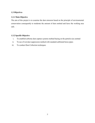 5
1.3 Objectives
1.3.1 Main Objective
The aim of this project is to examine the dust emission based on the principle of environmental
conservation consequently to moderate the amount of dust emitted and leave the working area
safe.
1.3.2 Specific Objective
i. To establish airborne dust capture systems method basing on the particle size emitted
ii. To use of wet dust suppression method with standard calibrated horse pipes
iii. To conduct Dust Collection techniques
 