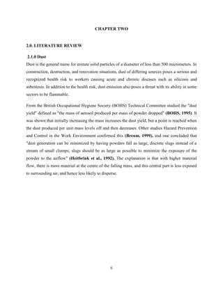 6
CHAPTER TWO
2.0. LITERATURE REVIEW
2.1.0 Dust
Dust is the general name for minute solid particles of a diameter of less than 500 micrometers. In
construction, destruction, and renovation situations, dust of differing sources poses a serious and
recognized health risk to workers causing acute and chronic diseases such as silicosis and
asbestosis. In addition to the health risk, dust emission also poses a threat with its ability in some
sectors to be flammable.
From the British Occupational Hygiene Society (BOHS) Technical Committee studied the "dust
yield" defined as "the mass of aerosol produced per mass of powder dropped" (BOHS, 1995). It
was shown that initially increasing the mass increases the dust yield, but a point is reached when
the dust produced per unit mass levels off and then decreases. Other studies Hazard Prevention
and Control in the Work Environment confirmed this (Breum, 1999), and one concluded that
"dust generation can be minimized by having powders fall as large, discrete slugs instead of a
stream of small clumps; slugs should be as large as possible to minimize the exposure of the
powder to the airflow" (Heitbrink et al., 1992). The explanation is that with higher material
flow, there is more material at the centre of the falling mass, and this central part is less exposed
to surrounding air, and hence less likely to disperse.
 