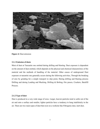 7
Figure 4: Dust emission
2.1.1 Emission of dusts
Most of dust at Tanzanite one emitted during drilling and blasting. Dust exposure is dependent
on the amount of dust emitted, which depends on the physical and chemical characteristics of the
material and the methods of handling of the material. Other causes of underground Dust
exposure at tanzanite one generally occurs during the following activities, Through the breaking
of ores by grinding for a simple transport to skip point, During drilling and blasting process
Drilling and during Loading and Mucking, Drilling & Bolting, Ore passes, Crushers, Backfill
Process.
2.1.2 Type of dust
Dust is produced in a very wide range of sizes. Larger, heavier particles tend to settle out of the
air and onto a surface and smaller, lighter particles have a tendency to hang indefinitely in the
air. There are two main types of dust that exist on a worksite like Fibrogenic dust, inert dust.
 