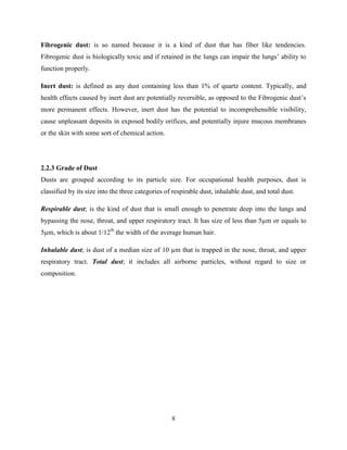 8
Fibrogenic dust: is so named because it is a kind of dust that has fiber like tendencies.
Fibrogenic dust is biologically toxic and if retained in the lungs can impair the lungs’ ability to
function properly.
Inert dust: is defined as any dust containing less than 1% of quartz content. Typically, and
health effects caused by inert dust are potentially reversible, as opposed to the Fibrogenic dust’s
more permanent effects. However, inert dust has the potential to incomprehensible visibility,
cause unpleasant deposits in exposed bodily orifices, and potentially injure mucous membranes
or the skin with some sort of chemical action.
2.2.3 Grade of Dust
Dusts are grouped according to its particle size. For occupational health purposes, dust is
classified by its size into the three categories of respirable dust, inhalable dust, and total dust.
Respirable dust; is the kind of dust that is small enough to penetrate deep into the lungs and
bypassing the nose, throat, and upper respiratory tract. It has size of less than 5µm or equals to
5µm, which is about 1/12th
the width of the average human hair.
Inhalable dust; is dust of a median size of 10 µm that is trapped in the nose, throat, and upper
respiratory tract. Total dust; it includes all airborne particles, without regard to size or
composition.
 