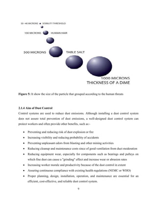 9
Figure 5: It show the size of the particle that grouped according to the human threats
2.1.4 Aim of Dust Control
Control systems are used to reduce dust emissions. Although installing a dust control system
does not assure total prevention of dust emissions, a well-designed dust control system can
protect workers and often provide other benefits, such as:-
 Preventing and reducing risk of dust explosion or fire
 Increasing visibility and reducing probability of accidents
 Preventing unpleasant odors from blasting and other mining activities
 Reducing cleanup and maintenance costs since of good ventilation from duct moderation
 Reducing equipment wear, especially for components such as bearings and pulleys on
which fine dust can cause a "grinding" effect and increase wear or abrasion rates
 Increasing worker morale and productivity because of the dust control in extent
 Assuring continuous compliance with existing health regulations (NEMC or WHO)
 Proper planning, design, installation, operation, and maintenance are essential for an
efficient, cost-effective, and reliable dust control system.
 