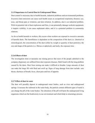 10
2.1.5 Importance to Control Dust in Underground Mines
Dust control is necessary due to health hazards, industrial problems and environmental problems.
Excessive dust emissions can cause such health issues as occupational respiratory diseases; eye,
nose, and throat pain or irritation; and skin irritation. In addition, dust is an industrial problem.
With its potential risk of dust explosions and fires, it can potentially damage worksite equipment,
it impairs visibility, it can cause unpleasant odors, and it is a potential problem in community
relations.
As far as health hazards to workers, this occurs when workers are exposed to excessive amounts
of harmful dusts. The harmfulness is dependent on the composition of the dust (i.e. chemical or
mineralogical), the concentration of the dust (either by weight or quantity of dust particles), the
size and shape of the particle (i.e. fibrous or spherical), and lastly, the exposure time.
2.2.6 Effects of dust
The investigation done at tanzanite one mining proves that most of the people admitted to the
company dispensary are suffered from dust exposure diseases. Both found with the lung problem
caused by the dusts. Dust from mining can make it difficult to breathe. Large amounts of dust
can make the lungs fill with fluid and swell up. Signs of lung damage from dust include: sore
throat, shortness of breath, fever, chest pain and loss of appetite
2.2.7 Effect of dust in water
The dust will possibly deposit in underground water bodies, such as river and underground
springs. It increase the sediment in the water body, the particle contain different types of metal it
can change the pH of the water bodies. The alteration of the pH will harm the underground living
organisms which are the biodiversity to our environment and which help in mineralogy process.
 