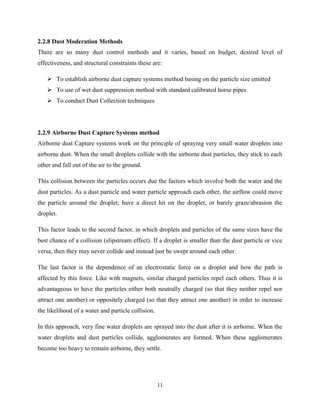 11
2.2.8 Dust Moderation Methods
There are so many dust control methods and it varies, based on budget, desired level of
effectiveness, and structural constraints these are:
 To establish airborne dust capture systems method basing on the particle size emitted
 To use of wet dust suppression method with standard calibrated horse pipes
 To conduct Dust Collection techniques
2.2.9 Airborne Dust Capture Systems method
Airborne dust Capture systems work on the principle of spraying very small water droplets into
airborne dust. When the small droplets collide with the airborne dust particles, they stick to each
other and fall out of the air to the ground.
This collision between the particles occurs due the factors which involve both the water and the
dust particles. As a dust particle and water particle approach each other, the airflow could move
the particle around the droplet; have a direct hit on the droplet, or barely graze/abrasion the
droplet.
This factor leads to the second factor, in which droplets and particles of the same sizes have the
best chance of a collision (slipstream effect). If a droplet is smaller than the dust particle or vice
versa, then they may never collide and instead just be swept around each other.
The last factor is the dependence of an electrostatic force on a droplet and how the path is
affected by this force. Like with magnets, similar charged particles repel each others. Thus it is
advantageous to have the particles either both neutrally charged (so that they neither repel nor
attract one another) or oppositely charged (so that they attract one another) in order to increase
the likelihood of a water and particle collision.
In this approach, very fine water droplets are sprayed into the dust after it is airborne. When the
water droplets and dust particles collide, agglomerates are formed. When these agglomerates
become too heavy to remain airborne, they settle.
 