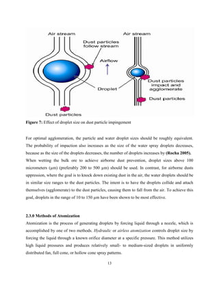 13
Figure 7: Effect of droplet size on dust particle impingement
For optimal agglomeration, the particle and water droplet sizes should be roughly equivalent.
The probability of impaction also increases as the size of the water spray droplets decreases,
because as the size of the droplets decreases, the number of droplets increases by (Rocha 2005).
When wetting the bulk ore to achieve airborne dust prevention, droplet sizes above 100
micrometers (µm) (preferably 200 to 500 µm) should be used. In contrast, for airborne dusts
uppression, where the goal is to knock down existing dust in the air, the water droplets should be
in similar size ranges to the dust particles. The intent is to have the droplets collide and attach
themselves (agglomerate) to the dust particles, causing them to fall from the air. To achieve this
goal, droplets in the range of 10 to 150 µm have been shown to be most effective.
2.3.0 Methods of Atomization
Atomization is the process of generating droplets by forcing liquid through a nozzle, which is
accomplished by one of two methods. Hydraulic or airless atomization controls droplet size by
forcing the liquid through a known orifice diameter at a specific pressure. This method utilizes
high liquid pressures and produces relatively small- to medium-sized droplets in uniformly
distributed fan, full cone, or hollow cone spray patterns.
 