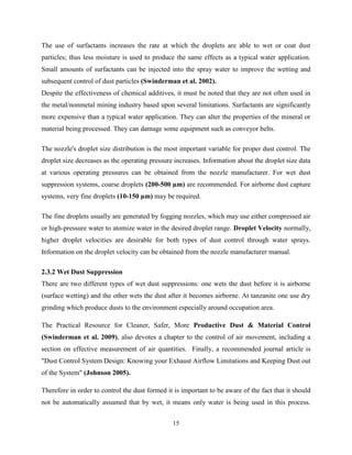 15
The use of surfactants increases the rate at which the droplets are able to wet or coat dust
particles; thus less moisture is used to produce the same effects as a typical water application.
Small amounts of surfactants can be injected into the spray water to improve the wetting and
subsequent control of dust particles (Swinderman et al. 2002).
Despite the effectiveness of chemical additives, it must be noted that they are not often used in
the metal/nonmetal mining industry based upon several limitations. Surfactants are significantly
more expensive than a typical water application. They can alter the properties of the mineral or
material being processed. They can damage some equipment such as conveyor belts.
The nozzle's droplet size distribution is the most important variable for proper dust control. The
droplet size decreases as the operating pressure increases. Information about the droplet size data
at various operating pressures can be obtained from the nozzle manufacturer. For wet dust
suppression systems, coarse droplets (200-500 µm) are recommended. For airborne dust capture
systems, very fine droplets (10-150 µm) may be required.
The fine droplets usually are generated by fogging nozzles, which may use either compressed air
or high-pressure water to atomize water in the desired droplet range. Droplet Velocity normally,
higher droplet velocities are desirable for both types of dust control through water sprays.
Information on the droplet velocity can be obtained from the nozzle manufacturer manual.
2.3.2 Wet Dust Suppression
There are two different types of wet dust suppressions: one wets the dust before it is airborne
(surface wetting) and the other wets the dust after it becomes airborne. At tanzanite one use dry
grinding which produce dusts to the environment especially around occupation area.
The Practical Resource for Cleaner, Safer, More Productive Dust & Material Control
(Swinderman et al. 2009), also devotes a chapter to the control of air movement, including a
section on effective measurement of air quantities. Finally, a recommended journal article is
"Dust Control System Design: Knowing your Exhaust Airflow Limitations and Keeping Dust out
of the System" (Johnson 2005).
Therefore in order to control the dust formed it is important to be aware of the fact that it should
not be automatically assumed that by wet, it means only water is being used in this process.
 
