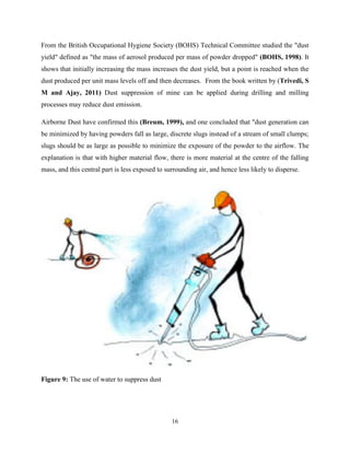 16
From the British Occupational Hygiene Society (BOHS) Technical Committee studied the "dust
yield" defined as "the mass of aerosol produced per mass of powder dropped" (BOHS, 1998). It
shows that initially increasing the mass increases the dust yield, but a point is reached when the
dust produced per unit mass levels off and then decreases. From the book written by (Trivedi, S
M and Ajay, 2011) Dust suppression of mine can be applied during drilling and milling
processes may reduce dust emission.
Airborne Dust have confirmed this (Breum, 1999), and one concluded that "dust generation can
be minimized by having powders fall as large, discrete slugs instead of a stream of small clumps;
slugs should be as large as possible to minimize the exposure of the powder to the airflow. The
explanation is that with higher material flow, there is more material at the centre of the falling
mass, and this central part is less exposed to surrounding air, and hence less likely to disperse.
Figure 9: The use of water to suppress dust
 
