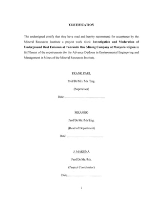 i
CERTIFICATION
The undersigned certify that they have read and hereby recommend for acceptance by the
Mineral Resources Institute a project work titled: Investigation and Moderation of
Underground Dust Emission at Tanzanite One Mining Company at Manyara Region in
fulfillment of the requirements for the Advance Diploma in Environmental Engineering and
Management in Mines of the Mineral Resources Institute.
FRANK PAUL
Prof/Dr/Mr./ Ms /Eng.
(Supervisor)
Date: …………………………………
MKANGO
Prof/Dr/Mr./Ms/Eng.
(Head of Department)
Date: ……………………………...
J. MAKENA
Prof/Dr/Mr./Ms.
(Project Coordinator)
Date…………………………….
 