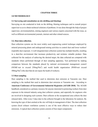 18
CHAPTER THREE
3.0 METHODOLOGY
3.1 Surveying and consultation on site (drilling and blasting)
Surveying on site conducted to look on the drilling, blasting techniques and to consult project
supervisor so as to obtain technical solutions of problems. It was done through the help of project
supervisor, environmentalists, mining engineers and various experts concerned with the issue, as
well as different environmental journals, internet and other related sources.
3.2. Dust data collection.
Dust collection systems are the most widely used engineering control technique employed by
mineral processing plants and underground mining activities to control dust and lower workers'
respirable dust exposure. A well integrated dust collection system has multiple benefits, resulting
in a dust-free environment that increases productivity and reclaims valuable product. Data
collected for the analysis of achieving the desired target, the data collected are compared with
standards where performed through of dust sampling apparatus. Test performed by making
comparison between the standards placed by national environmental management council
(NEMC-not to exceed 250mg/Nm3
) and world health organization (WHO-not exceed
500mg/Nm3
) (the dust that do not injure the heath of workers).
3.3 Dust sampling
Dust sampling is the method that used to determine dust emission at Tanzanite one. Dust
sampling is the method that used to determine dust emission at Tanzanite one. According to
American Conference of Governmental Industrial Hygienists [ACGIH 2010]. The ACGIH
handbook considered as a primary resource for anyone interested in protecting workers from dust
exposure in the mineral industry using dust collector systems, and especially for engineers who
are involved in designing such systems. Dust collector at the occupational area collects the dust
released daily. After every 5 days dust in the collector brought to the laboratory for analysis. By
knowing the type of dust emitted at the site will help in management of dust. The dust collection
system (local exhaust ventilation system) is one of the most effective ways to reduce dust
emissions. A typical dust collection system consists of four major components:
 