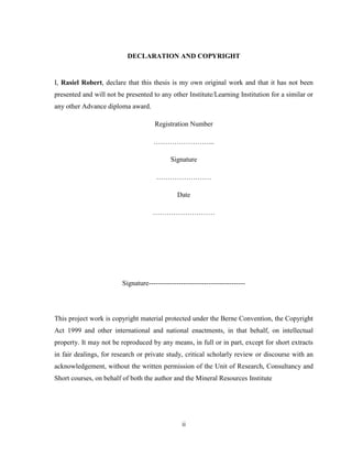 ii
DECLARATION AND COPYRIGHT
I, Rasiel Robert, declare that this thesis is my own original work and that it has not been
presented and will not be presented to any other Institute/Learning Institution for a similar or
any other Advance diploma award.
Registration Number
……………………...
Signature
……………………
Date
………………………
Signature------------------------------------------
This project work is copyright material protected under the Berne Convention, the Copyright
Act 1999 and other international and national enactments, in that behalf, on intellectual
property. It may not be reproduced by any means, in full or in part, except for short extracts
in fair dealings, for research or private study, critical scholarly review or discourse with an
acknowledgement, without the written permission of the Unit of Research, Consultancy and
Short courses, on behalf of both the author and the Mineral Resources Institute
 