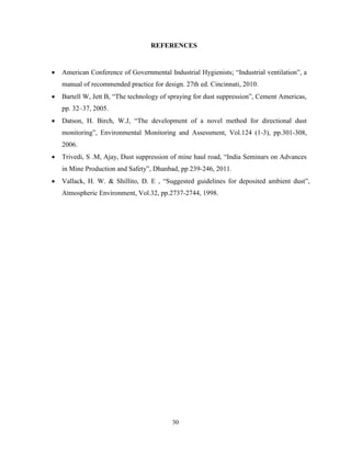 30
REFERENCES
 American Conference of Governmental Industrial Hygienists; “Industrial ventilation”, a
manual of recommended practice for design. 27th ed. Cincinnati, 2010.
 Bartell W, Jett B, “The technology of spraying for dust suppression”, Cement Americas,
pp. 32–37, 2005.
 Datson, H. Birch, W.J, “The development of a novel method for directional dust
monitoring”, Environmental Monitoring and Assessment, Vol.124 (1-3), pp.301-308,
2006.
 Trivedi, S .M, Ajay, Dust suppression of mine haul road, “India Seminars on Advances
in Mine Production and Safety”, Dhanbad, pp 239-246, 2011.
 Vallack, H. W. & Shillito, D. E , “Suggested guidelines for deposited ambient dust”,
Atmospheric Environment, Vol.32, pp.2737-2744, 1998.
 