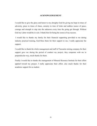 iii
ACKNOWLEDGEMENT
I would like to give the glory and honor to my almighty God for giving me hope in times of
adversity, piece in times of chaos, serenity in time of trials and endless source of grace,
courage and strength to step into the unknown every time the going got through. Without
God my Labor would be in vein. I thank him for being the source of my success.
I would like to thanks my family for their financial supporting provided to me during
industry practical training, God bless them for their support to me, I really appreciate the
support.
I would like to thank the whole management and staff of Tanzanite mining company for their
support gave me during the period of conduct my project, they cooperate with me in
perpendicular way, much thanks for them.
Finally I would like to thanks the management of Mineral Resource Institute for their effort
applied toward my project, I really appreciate their effort, also much thanks for their
academic support for us student.
 