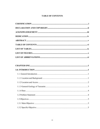 vi
TABLE OF CONTENTS
CERTIFICATION ...................................................................................................................i
DECLARATION AND COPYRIGHT..................................................................................ii
ACKNOWLEDGEMENT .....................................................................................................iii
DEDICATION........................................................................................................................iv
ABSTRACT .............................................................................................................................v
TABLE OF CONTENTS.......................................................................................................vi
LIST OF TABLES..................................................................................................................ix
LIST OF FIGURES.................................................................................................................x
LIST OF ABBREVIATIONS................................................................................................xi
CHAPTER ONE......................................................................................................................1
1.0. INTRODUCTION............................................................................................................1
1.1. General Introduction.......................................................................................................1
1.1.1 Location and Background.............................................................................................1
1.1.2 Location and Access.....................................................................................................2
1.1.3 General Geology of Tanzanite......................................................................................3
1.1.4 Dust...............................................................................................................................4
1.2 Problem Statement...........................................................................................................4
1.3 Objectives ........................................................................................................................5
1.3.1 Main Objective .............................................................................................................5
1.3.2 Specific Objective.........................................................................................................5
 