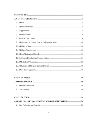 vii
CHAPTER TWO.....................................................................................................................6
2.0. LITERATURE REVIEW................................................................................................6
2.1.0 Dust...............................................................................................................................6
2.1.1 Emission of dusts..........................................................................................................7
2.1.2 Type of dust ..................................................................................................................7
2.2.3 Grade of Dust................................................................................................................8
2.1.4 Aim of Dust Control.....................................................................................................9
2.1.5 Importance to Control Dust in Underground Mines...................................................10
2.2.6 Effects of dust.............................................................................................................10
2.2.7 Effect of dust in water.................................................................................................10
2.2.8 Dust Moderation Methods ..........................................................................................11
2.2.9 Airborne Dust Capture Systems method ....................................................................11
2.3.0 Methods of Atomization.............................................................................................13
2.3.1 Chemical Additives to Control Droplets ....................................................................14
2.3.2 Wet Dust Suppression.................................................................................................15
CHAPTER THREE ..............................................................................................................18
3.0 METHODOLOGY..........................................................................................................18
3.2. Dust data collection. .....................................................................................................18
3.3 Dust sampling................................................................................................................18
CHAPTER FOUR .................................................................................................................20
4.0 DATA COLLECTION, ANALYSIS AND INTERPRETATION ..............................20
4.1 Data Collection and Analysis ........................................................................................20
 