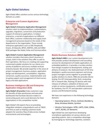 Agile Global Solutions
Agile Global offers solutions across various technology
domains as under:
Enterprise and Custom Application
Management
Agile Global’s Enterprise Application Management
solution caters to implementations, customizations,
upgrades, migrations, conversions and production
support of enterprise applications. In today’s
enterprise, a myriad of applications run different
back office, customer relationship and supply chain
management processes based on the needs of the
department or the organization. These include
enterprise applications such as SAP, Peoplesoft,
Oracle, JD Edwards, BPICS, MAPICS, JDA and CRM/
SCM packages like Siebel, Ariba and CommerceOne.
Agile Global’s Custom Application Management
solution considers that every client’s business is
unique, both in the solutions they offer as well as
their operations. We focus on creating and supporting
customized scalable solutions for our clients on a
variety of platforms and across multiple verticals
(industry-based). We provide expertise in the areas of
project management, business analysis, application
design and development, consolidation, migration,
conversion, quality assurance, implementation and
on-going support and management of client-server,
legacy and web applications.
Business Intelligence (BI) and Enterprise
Application Integration (EAI)
Agile Global’s BI practice helps customers reap
the benefits of data warehouses and executive
dashboards that facilitate decision makers in
constructing quick and crucial decisions for their
organizations in this competitive market.
Agile Global’s EAI experts focus on providing
integration solutions using products such as TIBCO
and Vitria as well as helping customers build
adapters for seamless flow of data across multiple
environments and technologies.
Mobile Business Solutions (MBS)
Agile Global’s MBS is our custom development arm
that provides product development and consulting
services for development of mobile applications on
embedded platforms. It provides a turnkey solution
from design inception to development, testing and
delivery of products. Our dedicated team of full time
developers, quality assurance engineers and strong
project managers comes together to provide high-
quality solutions to clients. MBS also provides device
testing, Pre-IOT (Interoperability Test), conducting
IOT in network labs, flashing LTE devices with new
releases of software, validation of devices and
scripts on various equipments, certification process
for handsets, Pre-FIT, FIT and operation submission
process and RF/network testing.
We have core experience in the following technology
domains:
•	 Operating Systems: iPhone, Android, BlackBerry,
Brew, Windows Mobile, Symbian
•	 Wireless Technologies: GPRS, UMTS, GSM, CDMA,
1xRTT, 3G/4G, LTE Networks
Agile Global has vast experience developing
smartphone applications on various devices and
operating systems. Gain a competitive advantage
by leveraging our technology expertise, solutions
2
 
