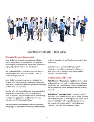 Enterprise Content Management
Agile Global specializes in innovative use of open
source technologies to improve efficiencies in key
business processes and solve compliance problems in
highly regulated industries like Health Care.
Our services include providing custom solutions by
assembling smart open source products such as
Alfresco, Drupal, Solr etc.
Agile Global enables enterprises to manage their
growing information volumes by leveraging Alfresco’s
Enterprise Content Management system’s outstanding
performance and scalability.
We also offer full range of Alfresco services including
deployment, customization and integration and
excel in seamless integration of Alfresco into existing
home grown applications and Business Process
Management (BPM) tools like Pega.
We can help unleash the open-source combination
that brings the power of the Alfresco platform to the
end-user through a Drupal front-end along with Solr
integration.
Our experienced team can offer you expert
customized consulting services and solutions by
leveraging best of breed technologies to deliver
business critical solutions.
Infrastructure and Security
Agile Global’s Infrastructure practice includes setup
and support services such as hardware and software
installation and configuration; systems, network and
database administration; and helpdesk and desktop
support.
Agile Global’s Security solution helps you establish
and maintain a stable IT infrastructure, while enabling
flexibility to respond to evolving security needs. With
a customized approach unique to each customer,
our solution comprises security audits, business
continuity planning and disaster recovery.
3
 