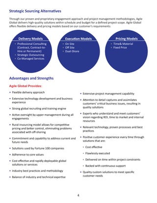 Advantages and Strengths
Agile Global Provides:
•	 Flexible delivery approach
•	 Extensive technology development and business
experience
•	 Strong global recruiting and training engine
•	 Active oversight by upper management during all
engagements
•	 Rural-insourcing model allows for competitive
pricing and better control, eliminating problems
associated with off-shoring
•	 Commitment and capability to address current and
future needs
•	 Solutions used by Fortune 100 companies
•	 Adherence to core values
•	 Cost effective and rapidly deployable global
solutions or services
•	 Industry best practices and methodology
•	 Balance of industry and technical expertise
Strategic Sourcing Alternatives
Through our proven and proprietary engagement approach and project management methodologies, Agile
Global delivers high-quality solutions within schedule and budget for a defined project scope. Agile Global
offers flexible delivery and pricing models based on our customer’s requirements:
Delivery Models
•	 Professional Consulting
(Contract, Contract-to-
Hire or Permanent)
•	 Strategic Outsourcing
•	 Co-Managed Services
Pricing Models
•	 Time& Material
•	 Fixed Price
Execution Models
•	 On Site
•	 Off Site
•	 Duel-Shore
•	 Extensive project management capability
•	 Attention to detail captures and assimilates
customers’ critical business issues, resulting in
quality solutions
•	 Experts who understand and meet customers’
vision regarding ROI, time to market and internal
resources
•	 Relevant technology, proven processes and best
practices
•	 Positive customer experience every time through
solutions that are:
•	 Cost effective
•	 Flawlessly executed
•	 Delivered on time within project constraints
•	 Backed with continuous support
•	 Quality custom solutions to meet specific
customer needs
4
 