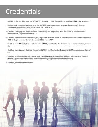•	 Ranked in the INC 500/5000 List of FASTEST Growing Private Companies in America, 2011, 2012 and 2013
•	 Ranked and recognized as the one of the FASTEST growing company amongst Sacramento’s fastest,
Sacramento Business Journal, 2007, 2011, 2012 and 2013
•	 Certified Emerging and Small Business Enterprise (ESBE) registered with the Office of Small Business
Development, City of Sacramento, CA
•	 Certified Small Business Enterprise (SBE) registered with the Office of Small Business and DVBE Certification
(OSDC), Department of General Services (DGS), State of CA
•	 Certified State Minority Business Enterprise (SMBE), certified by the Department of Transportation, State of
CA
•	 Certified State Women Business Enterprise (SWBE), certified by the Department of Transportation, State of
CA
•	 Certified as a Minority Business Enterprise (MBE) by Northern California Supplier Development Council
(NCMSDC) affiliated with NMSDC (National Minority Supplier Development Council)
•	 EDWOSB/8m Certified Company
Credentials
5
 