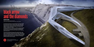 Find the complete thesis here:
http://www.ub.tuwien.ac.at/dipl/2012/
AC07813536.pdf
FILE
blackarrow
andthediamonds
The High Down Test Site on the south western tip of the Isle of Wight
has an extraordinary history as a place for high - tech, performance
and science, due to its past as a test site for the british rocket testing
program during the cold war. At the same time the area is located
directly at the coast, overlooking the famous rock formation “the
needles”, a landmark of the Island.
The design comprises the combination of different building typologies
and blends them into one continous structure. The building reveals
the diverse history of the area as a rocket test site, showcases the
spectacular environment and vistas and creates a sense of high tech,
speed and dynamics
The technical and high performance nature of space travel is a key
element of the design. The combination of spectacular vistas, steep
cliffs, soft rolling hills and high tech structures creates a special esthetic
effect and is an important element of the design strategy. The building
seamlessly combines history, the force of nature, and the picturesque
landscape and allows the visitor to catch a glimpse of a landscape
experience without souvenir shopping.
MASTERTHESIS
Vienna University of Technology, 2012
supervised by Manfred Berthold, Fridolin Welte, Andreas Rohatsch
 